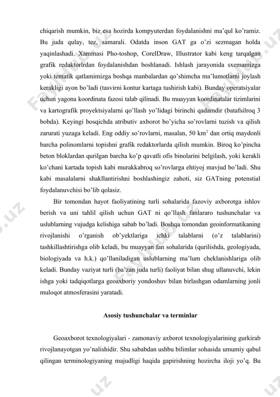 ularni kartalar yoki jadvallar ko’rinishida vizualizastiyalash uchun pirovardida xo’jalik faoliyatining u yoki bu variantiga oid qarorlar qabul qilish uchun mo’ljallangan, ma’lumotlar bazasini, apparaturani, ixtisolashtirilgan matematik ta’minotnio’z ichiga oluvchi tizim” (lillesand t.). gat - bu: “tabiat va jamiyatning o’zaro ta’sirining hududiy aspekti to’g risidagi bilimlar tizimining avtomatik vositalar (ehm), shuningdek qidirish, kiritish, modellash va boshqa funksiyalarini modellashtiruvchi dasturiy ta’minot yordamida amalga oshirilgan saqlanish joyi” (trofimov a.m., panasyuk m.v.). ushbu o`quv qollanma muallifiga amerikalik olim d.p. luschning sodda va bir vaqtda to’liq ta’rifi ko’proq yoqadi: gat bu mutaxassis-tahlilchilar boshqaruvi ostida bo’lgan integrastiyalangan kompyuter tizimidir, u fazoviy o’zaro bog lanishi aniqlangan ma’lumotlarni to’plash, saqlash, manipulyastiya qilish, tahlil qilish, modellash va aks ettirish ishlarini amalga oshiradi (5-rasmga qaralsin). ko’rinib turibdiki, gat ta’riflari ko’p, lekin ularning har biri ham to’g`ri. ular faqat ko’rilayotgan masalani qamrash kengligi bilan farqlanadi. bundan tashqari, o`quv qo`llanmada quyidagi terminlar tez-tez uchraydi, ularning bir qismi www.glossary.ru saytidan olingan: karta - (map, …