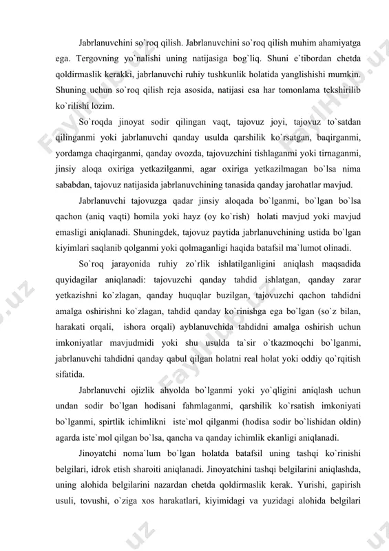 sh usuli, tovushi, o`ziga xos harakatlari, kiyimidagi va yuzidagi alohida belgilari aniqlanishi lozim. bulardan tashqari, jinoyatchi qaysi tomondan kelgani va qaysi tomonga ketgani, ish joyi yoki o`rtoqlaridan birortasini ismini tilga olgan yoki olmaganligi muhim ahamiyatga ega. tergovchi jabrlanuvchining ko`rish, eshitish, idrok etish qobiliyatiga ham e`tibor berishi lozim. jabrlanuvchidan jinoyatchini ko`rsa tanib olishi mumkinligi so`raladi. jabrlanuvchidan jinoyatchi uni kuzatganmi, qachon va u buni qayerda sezib qolgan, jinoyatchi bilan ruhiy aloqaga kirishganmi, qaysi yo`l bilan hodisa sodir bo`lgan joyga kelganligi, tajovuzdan keyin jinoyatchi uni kuzatib qo`yganmi, degan savollar bo`lishi lozim. agar jinoyatchi jabrlanuvchi bilan tanish bo`lsa quyidagi holatlar aniqlanishi lozim; sodir etilgan hodisaga qadar u ayblanuvchi bilan qanday munosabatda bo`lganligi, uchrashganmi, qachon, qayerda necha marta; uchrashuv qanday kechgan, ayblanuvchi jabrlanuvchini jinsiy aloqa qilishga ishtiyoq uyg`otishga harakat qilganmi, ularni munosabatlarini buzilishiga olib kelgan dalillar mavjud bo`lganmi (xiyonat, haqorat, nikohdan o`tishni rad qilish), jabrlanuvchi ayblanuvchidan xizmat yuzasidan yoki moddiy jihatdan qaram bo`lganmi, tajovuzdan keyin …
