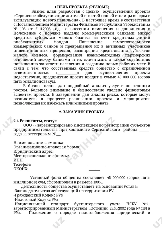 язи с тем, что собственных средств общество с ограниченной ответственностью «______________» для осуществления проекта недостаточно, предприятие просит кредит в сумме 45 000 000 (сорок пять миллионов) сум. в бизнес плане дан подробный анализ услуг с по этапным ростом. большое внимание в бизнес-плане уделено финансовым аспектам проекта. в завершении дан анализ риска, которые могут возникнуть в процессе реализации проекта и мероприятия, позволяющая их избежать или минимизировать. 2. заказчик проекта 2.1. реквизиты, статус. ооо «» зарегистрировано инспекцией по регистрации субъектов предпринимательства при хокимияте сергелийского района _______- года за реестровым №___. наименование заемщика: организационно-правовая форма: юридический адрес: месторасположение формы: инн: телефон: ____________ оконх: ________ уставный фонд общества составляет 45 000 000 (сорок пять миллионов) сум, сформирован в размере 100%. деятельность общества осуществляет на основании устава; -законодательства действующий на территории руз -гражданский кодекс руз -налоговый кодекс руз -национальный стандарт бухгалтерского учета нсбу №21, зарегистрированный министерством юстиции 23.10.2002 года № 1181 в руз. -положение о …