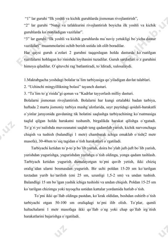 i chiziq oralig`idan ularni bosmasdan yugurish. bir uchi poldan 15-20 sm ko`tarilgan taxtadan yurib ko`tarilish (eni 25 sm, uzunligi 1,5-2 sm) va undan tushish. balandligi 15 sm bo`lgan yashik ichiga tushishi va undan chiqish. poldan 15-25 sm ko`tarilgan chizimga yoki tayoqcha ustidan kattalar yordamida hatlab o`tish. to`pni ikki qo`llab oldinga pastdan, ko`krak oldidan, boshdan oshirib o`tish tarbiyachi otgan 50-100 sm oraliqdagi to`pni ilib olish. to`plar, qumli haltachalarni 1 metr masofaga ikki qo`llab o`ng yoki chap qo`llab irg`itish harakatlarini bajarishga o`rgatiladi. 2. bolalarning nutqi va tafakkurini rivojlantirish. nutq va tafakkurini rivojlantirish bolalarni atrofidagi narsalar bilan tanishtirish hamda ularning nomlarini aytishga o`rgatish hovlidagi daraxt, gul va boshqa turli buyumlarning nomlarini, o`zi hamda oila a`zolarining ismini to`g`ri aytishga, qarindosh-urug`chilikni ifodalovchi so`zlar (buva, buvi, tog`a, amaki, xola, amma kabilar) xonadondagi buyumlar(televizor, radio, magnitofon, stol, stul-kursi, xontaxta, choynak, payola) kiyimlar(ko`ylak, chopon, do`ppi, tufli)ning nomlarini to`g`ri aytishga o`rgatish. so`zlarni son va kelishikda moslashtirishni, otlarni birlik va …