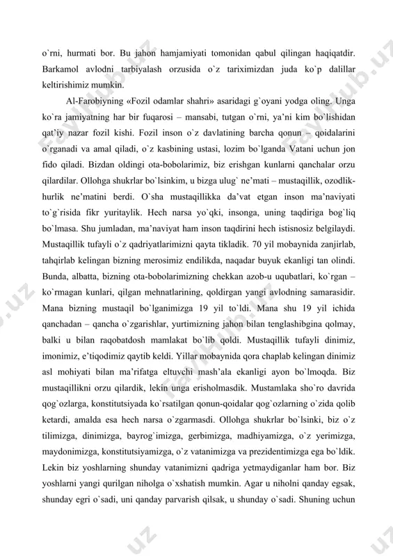 da ko`rsatilgan qonun-qoidalar qog`ozlarning o`zida qolib ketardi, amalda esa hech narsa o`zgarmasdi. ollohga shukrlar bo`lsinki, biz o`z tilimizga, dinimizga, bayrog`imizga, gerbimizga, madhiyamizga, o`z yerimizga, maydonimizga, konstitutsiyamizga, o`z vatanimizga va prezidentimizga ega bo`ldik. lekin biz yoshlarning shunday vatanimizni qadriga yetmaydiganlar ham bor. biz yoshlarni yangi qurilgan niholga o`xshatish mumkin. agar u niholni qanday egsak, shunday egri o`sadi, uni qanday parvarish qilsak, u shunday o`sadi. shuning uchun biz yoshlar har kimning gapiga quloq solib ketavermasdan, o`zimizning shaxsiy fikrimiz bo`lishi zarur. uning uchun esa, avvalo, ota-onamizning nasihatlariga quloq tutishimiz kerak va shu bilan birgalikda ko`prok kitoblar, gazetalar, turli yangiliklarni o`qib, ongimizni, ma’naviyatimizni rivojlantirishimiz kerak. ota-bobolarimiz erisha olmagan mustaqillikni qadriga yetib, uni avaylab, e’zozlab yanada rivojlantirishimiz kerak. g`oyaga qarshi faqat g`oya, fikrga qarshi faqat fikr, jaholatga qarshi faqat ma’rifat bilan bahsga kirishish, kurashish mumkin. mustaqillik - bu millat orzusi, o`z rivojlanish yulini o`zi tanlash huquqiy. mustaqillik – bu orzular ro`yobi. o`zbekiston o`z orzularini ro`yobga …