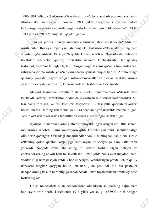 rvadorlarning ahvoli ham mushkullashdi. 1916 yilda paxta ekin maydoni ham, xosildolrligi ham pasayib ketdi. chor imperiyasi yetishtirilgan praxta uchun qat’iy narxlarni belgilab qo‘ygan bo‘lib, bu narx juda past edi. bu esa paxtakor dehqonlarning keskin noroziligiga sabab bo‘ldi. paxta topshirishdan ommaviy bosh tortish avj oldi. urush munosabati bilan dehqonlardan olinadigan soliqlarning hajmi ham kun sayin ortib bordi. turkistonda 1914 yilda yer solig‘i 6859021 rubl bo‘lgan bo‘lsa, 1916 yilga kelib bu ikki barobar ko‘tarildi. 1915 yilda esa maxsus harbiy soliq ham joriy qilindi. 1913 yilda paxtaning narxi 50 foiz oshirilgan bo‘lsa, boshqa zarur mollar narxi 400-500 foizga ko‘tarildi. non narxi esa 6 barobar oshdi. chayqovchilik avj olib, sudxo‘rlik kuchaydi. oziq-ovqat ta’minotining qiyinlashuvi sababli mehnatkashlarning noroziligi kuchayib bordi. rus mustamlakachilari urush yillari turkistondan 59 million pud paxta, 8,5 million pud paxta yog‘i, 950 ming pud pilla, 2925 ming pud teri, 300 ming pud go‘sht, 229 ming pud sovun, 474 ming pud baliq olib …