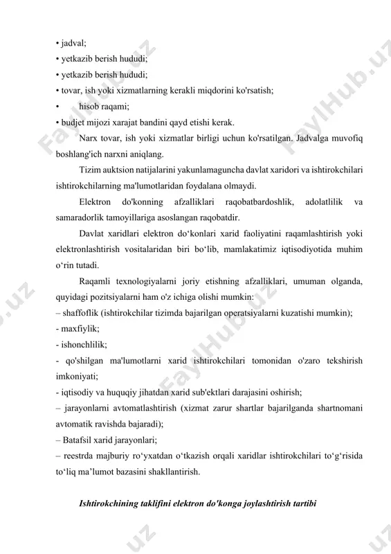 davlat xaridlari elektron do‘konlari xarid faoliyatini raqamlashtirish yoki elektronlashtirish vositalaridan biri bo‘lib, mamlakatimiz iqtisodiyotida muhim o‘rin tutadi. raqamli texnologiyalarni joriy etishning afzalliklari, umuman olganda, quyidagi pozitsiyalarni ham o'z ichiga olishi mumkin: – shaffoflik (ishtirokchilar tizimda bajarilgan operatsiyalarni kuzatishi mumkin); - maxfiylik; - ishonchlilik; - qo'shilgan ma'lumotlarni xarid ishtirokchilari tomonidan o'zaro tekshirish imkoniyati; - iqtisodiy va huquqiy jihatdan xarid sub'ektlari darajasini oshirish; – jarayonlarni avtomatlashtirish (xizmat zarur shartlar bajarilganda shartnomani avtomatik ravishda bajaradi); – batafsil xarid jarayonlari; – reestrda majburiy ro‘yxatdan o‘tkazish orqali xaridlar ishtirokchilari to‘g‘risida to‘liq ma’lumot bazasini shakllantirish. ishtirokchining taklifini elektron do'konga joylashtirish tartibi elektron do'kon ishtirokchilarning takliflari asosida shakllantiriladi. ishtirokchining elektron do'konda aks ettirilgan taklifi davlat buyurtmalariga yo'naltirilgan ommaviy oferta hisoblanadi. elektron do'konda e'lon qilingan taklifida ishtirokchi quyidagilarni ko'rsatadi: - taklif etilayotgan tovar (ish, xizmatlar) nomi; - sotish narxi; - tovarning maksimal va minimal partiyasi; - tovarning markasi va texnik parametrlari (standartlashtirish bo'yicha me'yoriy hujjat, texnik pasport); - …