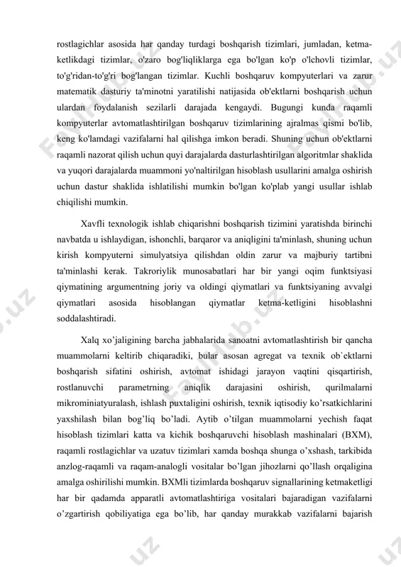 ng argumentning joriy va oldingi qiymatlari va funktsiyaning avvalgi qiymatlari asosida hisoblangan qiymatlar ketma-ketligini hisoblashni soddalashtiradi. xalq xo’jaligining barcha jabhalarida sanoatni avtomatlashtirish bir qancha muammolarni keltirib chiqaradiki, bular asosan agregat va texnik ob`ektlarni boshqarish sifatini oshirish, avtomat ishidagi jarayon vaqtini qisqartirish, rostlanuvchi parametrning aniqlik darajasini oshirish, qurilmalarni mikrominiatyuralash, ishlash puxtaligini oshirish, texnik iqtisodiy ko’rsatkichlarini yaxshilash bilan bog’liq bo’ladi. aytib o’tilgan muammolarni yechish faqat hisoblash tizimlari katta va kichik boshqaruvchi hisoblash mashinalari (bxm), raqamli rostlagichlar va uzatuv tizimlari xamda boshqa shunga o’xshash, tarkibida anzlog-raqamli va raqam-analogli vositalar bo’lgan jihozlarni qo’llash orqaligina amalga oshirilishi mumkin. bxmli tizimlarda boshqaruv signallarining ketmaketligi har bir qadamda apparatli avtomatlashtiriga vositalari bajaradigan vazifalarni o’zgartirish qobiliyatiga ega bo’lib, har qanday murakkab vazifalarni bajarish imkonini beradi. bu ketma-ketlik, odatda dasturni tashkil qiladi va bxm li tizimli dasturli bajarish tizimi deb yuritiladi. raqamli rostlagich va raqamli kuzatuv tizimlari bo’lgan avtomatlashtirish tizimlarida boshqaruv, oldindan ularga qo’yilgan vazifalarga ko’ra, qat`iy tuzilma (har …