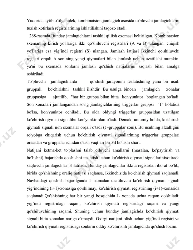 ppali ko'chirishni tashkil ilishdir. bu usulga binoan jamlagich xonalar gruppasiga ajratilib, "har bir gruppa bilan bitta kon'yunktor boglangan bo'ladi. son xona.lari jamlangandan so'ng jamlagichlarning triggerlar gruppsi "1" holatida bo'lsa, kon'yunktor ochiladi, bu olda oldyngi triggerlar gruppasidan uzatilgan ko'chirish qiymati signalibu kon'yunktordan o'tadi. demak, umumiy holda, ko'chirish qiymati signali n/m sxemalar orqali o'tadi (t -gruppalar soni). bu usulning afzalligini ro'yobga chiqarish uchun ko'chirish qiymati signallarining triggerlar gruppalari orasidan va gruppalar ichidan o'tish vaqtlari bir xil bo'lishi shart. natijani ketma-ket to'plashni talab qiluvchi amallarni (masalan, ko'paytirish va bo'lishni) bajarishda qo'shishni tezlatish uchun ko'chirish qiymati signallarinixotirada saqlovchi jamlagichlar ishlatiladi. bunday jamlagichlar ikkita registrdan iborat bo'lib, birida qo'shishning oraliq natijasi saqlansa, ikkinchisida ko'chirish qiymati saqlanadi. navbatdagi qo'shish bajarilganda i- xonadan uzatiluvchi ko'chirish qiymati signali yig’indining (i+1)-xonasiga qo'shilmay, ko'chirish qiymati registrining (i+1)-xonasida saqlanadi.qo'shishning har bir yangi bosqichida i- xonada uchta raqam qo'shiladi: yig’indi registridagi raqam, ko'chirish qiymati registridagi raqam va yangi qo'shiluvchining raqami. shuning uchun …