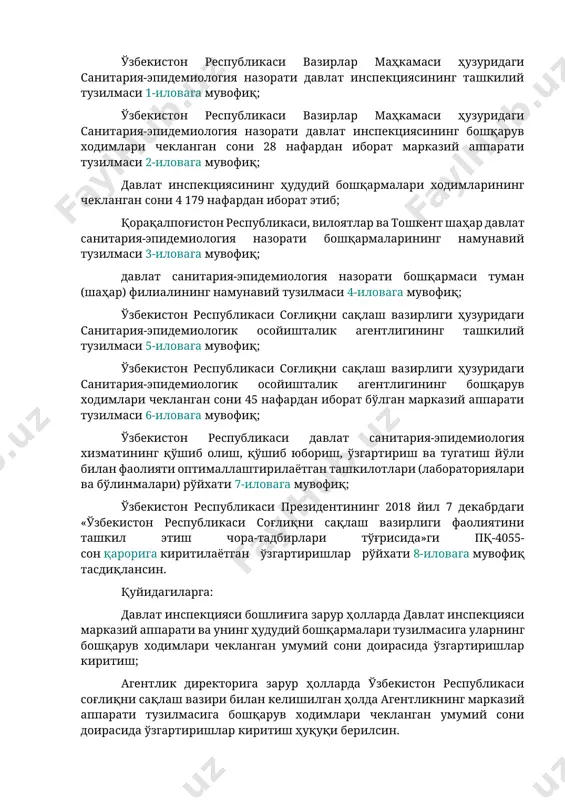 htirish va nazorat qilish; sanitariya, gigiena, epidemiologiya, parazitologiya, mikrobiologiya, virusologiyaning dolzarb masalalari bo'yicha istiqbolli yo'nalishlarni belgilash hamda fundamental va amaliy ilmiy tadqiqotlar olib borilishini muvofiqlashtirish; barcha ijtimoiy guruhlarni qamrab olgan holda fuqarolarni sanitariya-gigienik o'qitish va tarbiyalashni tashkil etishga qaratilgan amaliy chora-tadbirlarni ishlab chiqish va amalga oshirish orqali aholining sanitariya madaniyati darajasini oshirish; tarmoqning joriy va istiqboldagi ehtiyojlarini hisobga olgan holda kadrlarni o'qitish, tayyorlash, qayta tayyorlash va malakasini oshirishning ilg'or usullarini tizimli asosda joriy etish. 3. quyidagilar: o'zbekiston respublikasi vazirlar mahkamasi huzuridagi sanitariya-epidemiologiya nazorati davlat inspektsiyasining tashkiliy tuzilmasi 1-ilovaga muvofiq; o'zbekiston respublikasi vazirlar mahkamasi huzuridagi sanitariya-epidemiologiya nazorati davlat inspektsiyasining boshqaruv xodimlari cheklangan soni 28 nafardan iborat markaziy apparati tuzilmasi 2-ilovaga muvofiq; davlat inspektsiyasining hududiy boshqarmalari xodimlarining cheklangan soni 4 179 nafardan iborat etib; qoraqalpog'iston respublikasi, viloyatlar va toshkent shahar davlat sanitariya-epidemiologiya nazorati boshqarmalarining namunaviy tuzilmasi 3-ilovaga muvofiq; davlat sanitariya-epidemiologiya nazorati boshqarmasi tuman (shahar) filialining namunaviy tuzilmasi 4-ilovaga muvofiq; o'zbekiston respublikasi sog'liqni …