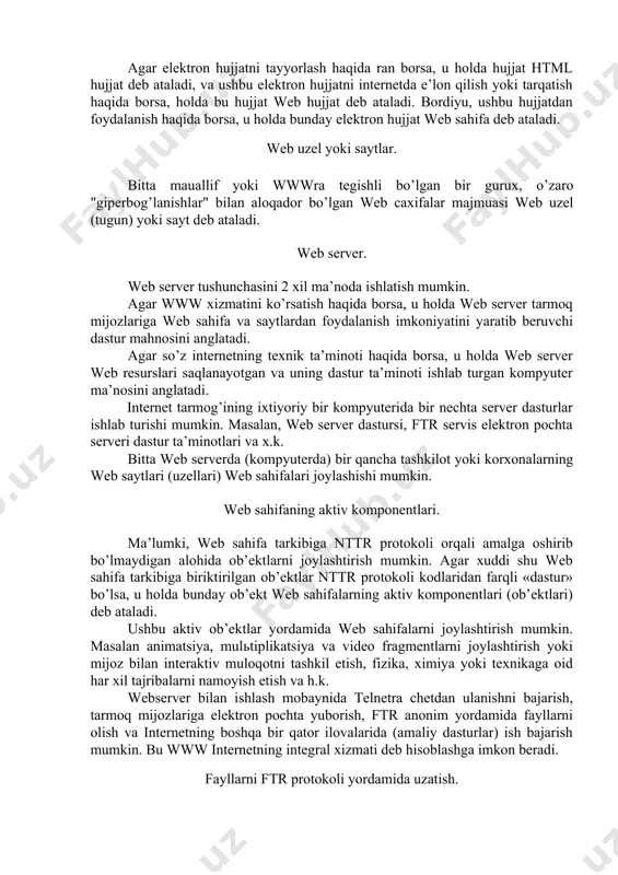 ataladi. ba’zi hollarda web hujjat avtorlari qulaylik nuqtai nazaridan bir serverning o’zida joylashgan elektron hujjatning o’zini ham bir necha bo’laklarga bo’lib, giperbog’lanishlar yordamida ifodalaydilar, bunday giperbog’lanishlar ichki deb ataladi. web hujjatlar. html formatida tayyorlangan elektron hujjat html hujjat, web hujjat yoki web sahifa deb atalishi mumkin. agar elektron hujjatni tayyorlash haqida ran borsa, u holda hujjat html hujjat deb ataladi, va ushbu elektron hujjatni internetda e’lon qilish yoki tarqatish haqida borsa, holda bu hujjat web hujjat deb ataladi. bordiyu, ushbu hujjatdan foydalanish haqida borsa, u holda bunday elektron hujjat web sahifa deb ataladi. web uzel yoki saytlar. bitta mauallif yoki wwwra tegishli bo’lgan bir gurux, o’zaro "giperbog’lanishlar" bilan aloqador bo’lgan web caxifalar majmuasi web uzel (tugun) yoki sayt deb ataladi. web server. web server tushunchasini 2 xil ma’noda ishlatish mumkin. agar www xizmatini ko’rsatish haqida borsa, u holda web server tarmoq mijozlariga web sahifa va saytlardan foydalanish imkoniyatini yaratib beruvchi …