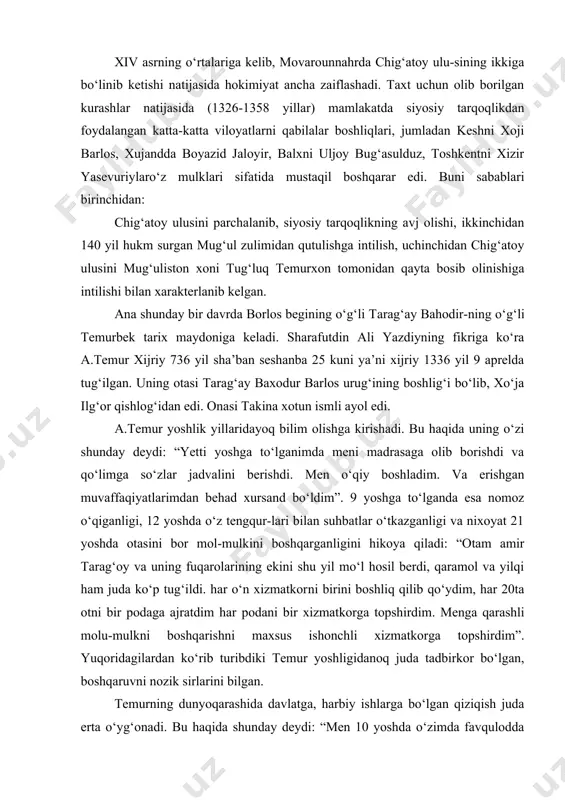 ‘ydim, har 20ta otni bir podaga ajratdim har podani bir xizmatkorga topshirdim. menga qarashli molu-mulkni boshqarishni maxsus ishonchli xizmatkorga topshirdim”. yuqoridagilardan ko‘rib turibdiki temur yoshligidanoq juda tadbirkor bo‘lgan, boshqaruvni nozik sirlarini bilgan. temurning dunyoqarashida davlatga, harbiy ishlarga bo‘lgan qiziqish juda erta o‘yg‘onadi. bu haqida shunday deydi: “men 10 yoshda o‘zimda favqulodda hukmronlik va ulug‘lik alomatlarini xis qildim. 18 yoshimda o‘zimning suvoriylik va ovchilik hunarim haqida ko‘p o‘yladim. umrimni qur’on o‘qish, shatranj o‘ynash va ot minish mashqlariga sarf qildim”. a.temur davlatini tuzishga kirishar ekan, u samarqanddan boshqa shahar va mamlakatlarni birma-bir ishg‘ol qila boshlaydi. mug‘ul xoni tug‘luk temurxonning o‘g‘li ilyosxuja movarounnahrni o‘ziga buysundiradi. amir temur esa keshni amiri etib tayinlanadi. xon vafot etgandan so‘ng uni o‘g‘li ilyosxo‘jaga bo‘ysunmasdan mustaqil hokim bo‘lib oladi. turk amiri qozog‘onning nabirasi xusaynni jangda yengib 1370 yilda, bosh kent balxni qo‘lga kiritadi va ikkidaryo oralig‘ida markazlashgan kuchli davlat tuzishga kirishadi. temurning zafar qozonishida "uch yillik yurish", "besh …