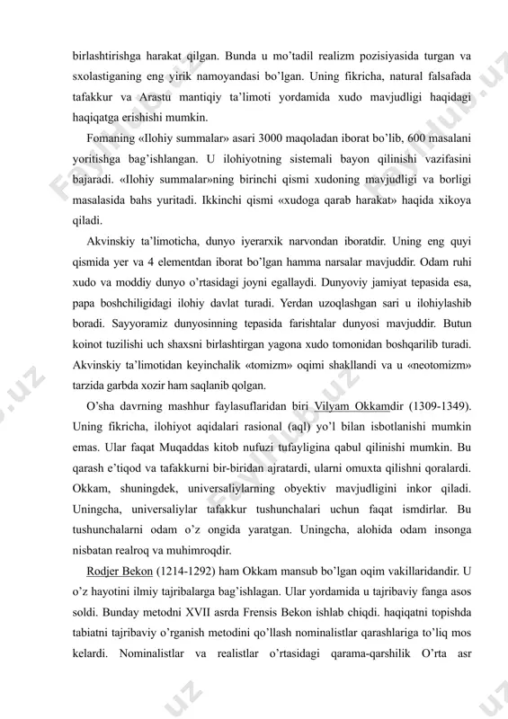 tuzilishi uch shaxsni birlashtirgan yagona xudo tomonidan boshqarilib turadi. akvinskiy ta’limotidan keyinchalik «tomizm» oqimi shakllandi va u «neotomizm» tarzida garbda xozir ham saqlanib qolgan. o’sha davrning mashhur faylasuflaridan biri vilyam okkamdir (1309-1349). uning fikricha, ilohiyot aqidalari rasional (aql) yo’l bilan isbotlanishi mumkin emas. ular faqat muqaddas kitob nufuzi tufayligina qabul qilinishi mumkin. bu qarash e’tiqod va tafakkurni bir-biridan ajratardi, ularni omuxta qilishni qoralardi. okkam, shuningdek, universaliylarning obyektiv mavjudligini inkor qiladi. uningcha, universaliylar tafakkur tushunchalari uchun faqat ismdirlar. bu tushunchalarni odam o’z ongida yaratgan. uningcha, alohida odam insonga nisbatan realroq va muhimroqdir. rodjer bekon (1214-1292) ham okkam mansub bo’lgan oqim vakillaridandir. u o’z hayotini ilmiy tajribalarga bag’ishlagan. ular yordamida u tajribaviy fanga asos soldi. bunday metodni xvii asrda frensis bekon ishlab chiqdi. haqiqatni topishda tabiatni tajribaviy o’rganish metodini qo’llash nominalistlar qarashlariga to’liq mos kelardi. nominalistlar va realistlar o’rtasidagi qarama-qarshilik o’rta asr sxolastikasining muhim muammolaridan biri edi. butun o’rta asrlarda sxolastiganing bu …