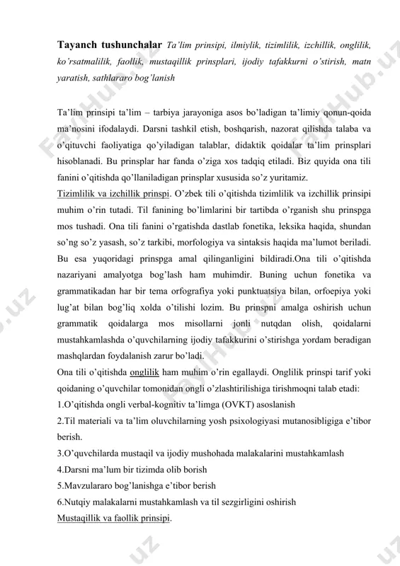 ahkamlash 4.darsni ma’lum bir tizimda olib borish 5.mavzulararo bog’lanishga e’tibor berish 6.nutqiy malakalarni mustahkamlash va til sezgirligini oshirish mustaqillik va faollik prinsipi. mustaqillik va faollik orqali o’quvchi ta’limining faol ishtirokchisiga aylanadi. mustaqillik faollik uchun sharoit yaratilsa, faollik mustaqillikni tarbiyalashga asos bo’ladi. mashg’ulotlarda mustaqil ishlarni tashkil etish qo’yilgan muammo, savol va topshiriqlar mohiyatidan kelib chiqib o’quv jarayonini boshqarish yosh avlodda mustaqillik va faollikni tarbiyalaydi. buning uchun o’quvchi har bir mashg’ulotda mustaqil va ijodiy ishlashi, tilning mavjud imkoniyatlaridan unumli foydalanishi, so’z boyligini oshirib borishi, ravon va aniq so’zlash malakasini egallashi darkor. ilmiylik va tushunarlilik prinsipi. ilmiylik prinsipi o’quv predmetlarini hozirgi fan yutuqlari zaminida bayon qilishni talab etadi. tushunarlilik prinsipi esa o’quv predmetini bolalarning yoshi, shaxsiy xususiyatlari, hayotiy tajribalari, tayyorgarlik darajasiga moslashtirishni taqozo etadi. bu ikki prinsp bir-birini to’ldiradi. bu prinsplarni amalga oshirishda quyidagilarga etibor berish talab etiladi: · til sathlarini o’zaro bog’liqlikda o’rgatish; · o’qituvchining fan yangiliklaridan xabardor bo’lib turishi kerak; · …