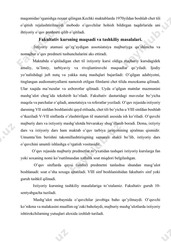 idir. umumta’lim berishni takomillashtirisgning samarali shakli bo’lib, ixtiyoriy dars o’quvchini unumli ishlashga o’rgatish vositasidir. o’quv rejasida majburiy predmetlar ro’yxatidan tashqari ixtiyoriy kurslarga fan yoki soxaning nomi ko’rsatilmasdan xaftalik soat miqdori belgilashgan. o’quv sinflarda qaysi (sinfni) predmetni tanlashsa shundan masg’ulot boshlanadi: soat o’sha soxaga ajratiladi. viii sinf boshlanishidan fakultativ sinf yoki guruh tashkil qilinadi. ixtiyoriy kursning tashkiliy masalalariga to’xtalamiz. fakultativ guruh 10- sentyabgacha tuziladi. mashg’ulot mobaynida o’quvchilar javobiga baho qo’yilmaydi. o’quvchi ko’nikma va malakasini muallim og’zaki baholaydi, majburiy mashg’ulotlarda ixtiyoriy ishtirokchilarning yutuqlari aloxida izohlab turiladi. fakultativ mashg’ulot turlari va ularni o’tkazish. fakultativ mashg’ulotlar vii- ix sinflarga mo’ljallanib, ushbu kursni 2- bosqichga ajratish mumkin birinchi yil va qolgan o’quv yillari uchun ixtyoriy mashg’ulotlar. birinchi bosqichda o’quvchilarning ko’nikma malakalari tenglashtiriladi, yani v-vii sinf til materiali va nutq malakalari mustahkamlanadi, va ushbu sinf uchun fakultativ dasturi material asosida ko’nikma va malakalar rivojlantiradi. chet tilidan ixtiyoriy mashg’ulotlar tashkil qilishning muayyam metodik mezonlari ishlab chiqilgan. 1. …