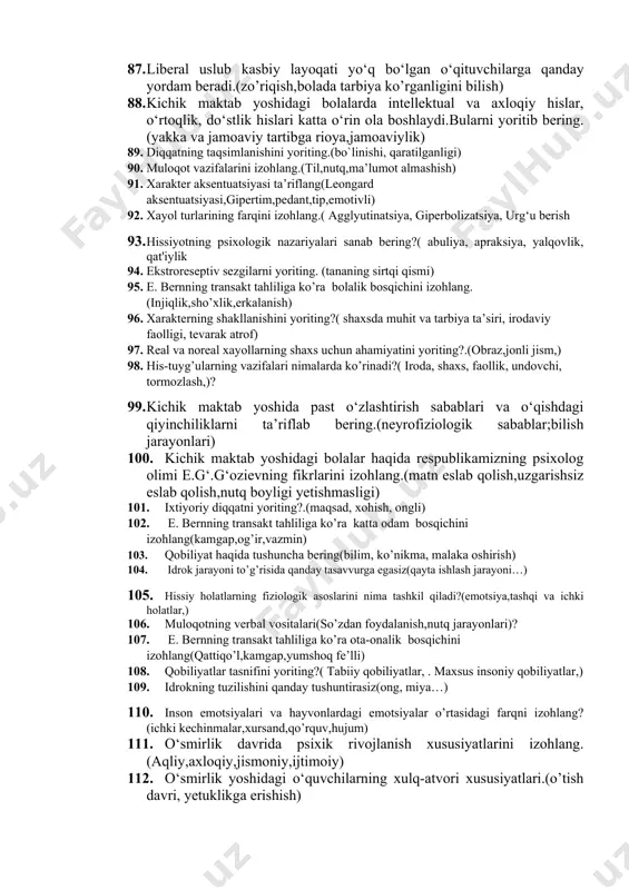 k,) 73. ranglar to’g’risida tasavvuringiz qanday ifodalanganligini yoriting?(atrof muhit,ranglardan farqlab olib ma’lumot olish) 74. emotsiya tushunchasini yoriting?(mustaqil ta’limdan)? 75. faoliyat va motivatsiyani izohlab bering.(motiv,ilmiy faoliyat,ijtimoiy faoliyat)? 76. muloqot va nutq haqida tushuncha, muloqot turlarini yoriting? (verbal va noberbal muloqot,nutq tempi) 77. xarakterning fiziologik asoslarini ta’riflang.( psixologik va fiziologik sabab, fikrlar, xulosalar) 78. sezgilarning rivojlanishi to’g’risida tasavvuringizni yoriting?(ish faoliyati,muhitga moslashib borish) 79. emotsional hislar va uning turlarini yoriting?(sezish va ta’sirlarga javob berish)? 80. .kichik maktab yoshidagi o‘quvchilarning o‘ziga xos psixologik xususiyatlari. 81. maktabga ijtimoiy-psixologik moslashuv yo‘llari qanday.(tashqi muhit omillari,ota-ona,) 82. bolalar intellektual rivojlanishida kichik maktab davrining ahamiyati.(bilim olish,jismoniy imkoniyatlari,) 83. o‘quv jarayoni davomida yuzaga keladigan muammolar.(zerikish,ma’lumotlarga qiziqish yuqligi,nutq va muloqotning sustligi) 84. kichik maktab davridagi bolalar shaxsi rivojida yuzaga keladigan yangilanishlar.(liderlik qobilyati, katta kishilar kabi muloqat yuritish,shaxsiy intilishlari) 85. avtoritar uslubdagi o‘qituvchi darsni tashkil etishning ahamiyati.(o’z-o’zini boshqarish, o’qituvchini yuq deb hisoblash,tartib-intizom) 86. demokratik uslub o‘qituvchi bilan o‘quvchi o‘rtasida qanday xususiyatlarni izohlaydi.(do’stlik,ijobiy …