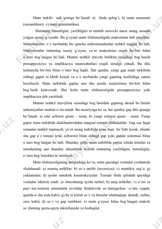 xlitligini, butunligini, o`zaro bog`lanishini ta`minlaydi. matn tilshunosligining aniqlashiga ko`ra, rema quyidagi vositalar yordamida ifodalanadi: a) noaniq artikllar; b) so`z tartibi (inversiya); v) mantikiy urg`u; g) yuklamalar; d) ayrim sintaktik konstrukciyalar. temani ifoda qilishda quyidagi vositalar ishtirok etadi: a) olmoshning ayrim turlari; b) aniq artikllar; v) o`rin va payt ma`nolarini sinsematik ravishda ifodalovchi so`zlar(qachon –o`sha vaqtda, qaerda-o`sha erda kabi); g) ba`zi kirish so`z va iboralar (darhaqiqat, demak, xullas, zero kabi); d) so`z va gap tartiblari; e) matn g`oyasi bilan bog`langan etakchi so`zlarning qayta-qayta takrorlanishi va boshqalar. har kanday matnning yaratilishi ma`lum bir amaliy maksadlarni ko`zda tutadi. matnlar maqsadlariga kura bir-biridan farq qiladi. shu jihatdan matnlarni quyidagi to`rt tipga ajratish mumkin: a) og`zaki matnlar, b) yozma (qo`lyozma), v) bosma matnlar, g) ommaviy muloqotga xos matnlar. bu matnlarning xar biri o`z navbatida bir qancha mayda turlarga bo`linadi. masalan, og`zaki matn: monolog, dialog (suhbat), ovozalar (mish-mish), fol`klor singari turlardan iborat. yozma (qo`lyozma) matnlar to`rt …