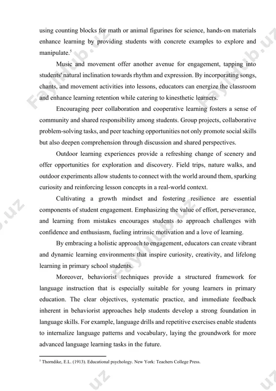 use. for example, students who participate actively in language activities or demonstrate improvement in their language skills may receive praise or rewards as positive reinforcement. by associating language learning with positive experiences and rewards, educators can encourage students to engage actively in the language learning process. engaging with primary school students involves continuously adapting and innovating teaching methods to meet the diverse needs and interests of young learners. beyond traditional approaches, educators can employ a range of strategies to create stimulating and interactive learning environments. incorporating props and manipulatives can transform abstract concepts into tangible experiences, fostering deeper understanding and engagement. whether it's using counting blocks for math or animal figurines for science, hands-on materials enhance learning by providing students with concrete examples to explore and manipulate.[footnoteref:5] [5: thorndike, e.l. (1913). educational psychology. new york: teachers college press.] music and movement offer another avenue for engagement, tapping into students' natural …