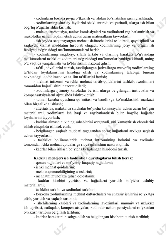 h tavsifi va vazifalari bilan tanishib chiqsak. kadrlar menejerining ish majburiyatlari: - birlamchi buxgalteriya hujjatlarining yagona shakllariga muvofiq tashkilot, uning bo'linmalari xodimlarining hisobini yuritish; - mehnat toʻgʻrisidagi qonun hujjatlari, tashkilot rahbarining buyruqlari va xodimlarning boshqa belgilangan hujjatlariga muvofiq xodimlarni ishga qabul qilish; - xodimlarni boshqa joyga oʻtkazish va ishdan boʻshatishni rasmiylashtiradi; - xodimlarning shaxsiy fayllarini shakllantiradi va yuritadi, ularga ish bilan bogʻliq oʻzgartirishlar kiritish; - malaka, attestatsiya, tanlov komissiyalari va xodimlarni ragʻbatlantirish va mukofotlar uchun taqdim etish uchun zarur materiallarni tayyorlash; - ish joyida saqlanayotgan mehnat daftarchalarini toʻldiradi, qayd qiladi va saqlaydi, xizmat muddatini hisoblab chiqadi, xodimlarning joriy va oʻtgan ish faoliyati toʻgʻrisidagi ma’lumotnomalarni berish; - xodimlarning miqdoriy, sifatli tarkibi va ularning harakati toʻgʻrisidagi ma’lumotlarni tashkilot xodimlari toʻgʻrisidagi ma’lumotlar bankiga kiritadi, uning oʻz vaqtida yangilanishi va toʻldirilishini nazorat qilish; - ta'til jadvallarini tuzish, tasdiqlangan jadvallarga muvofiq xodimlarning ta’tildan foydalanishini hisobga olish va xodimlarning talabiga binoan navbatdagi, qoʻshimcha va ta’lim ta'tillarini …