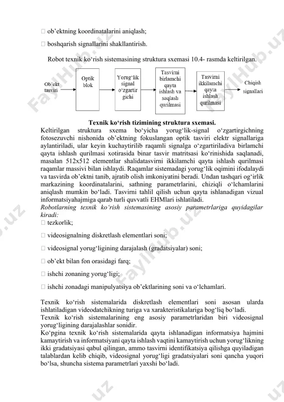 ‘rish sistemasining asosiy funksiyalari:  ishchi sohasining tasvirini olish;  detal bor yo‘qligini aniqlash;  berilgan ob’ektning tasvirda borligini aniqlash va uni ajratib berish;  ob’ektning koordinatalarini aniqlash;  boshqarish signallarini shakllantirish. robot texnik ko‘rish sistemasining struktura sxemasi 10.4- rasmda keltirilgan. texnik ko‘rish tizimining struktura sxemasi. keltirilgan struktura sxema bo‘yicha yorug‘lik-signal o‘zgartirgichning fotosezuvchi nishonida ob’ektning fokuslangan optik tasviri elektr signallariga aylantiriladi, ular keyin kuchaytirilib raqamli signalga o‘zgartiriladiva birlamchi qayta ishlash qurilmasi xotirasida binar tasvir matritsasi ko‘rinishida saqlanadi, masalan 512x512 elementlar shalidatasvirni ikkilamchi qayta ishlash qurilmasi raqamlar massivi bilan ishlaydi. raqamlar sistemadagi yorug‘lik oqimini ifodalaydi va tasvirda ob’ektni tanib, ajratib olish imkoniyatini beradi. undan tashqari og‘irlik markazining koordinatalarini, sathning parametrlarini, chiziqli o‘lchamlarini aniqlash mumkin bo‘ladi. tasvirni tahlil qilish uchun qayta ishlanadigan vizual informatsiyahajmiga qarab turli quvvatli ehmlari ishlatiladi. robotlarning texnik ko‘rish sistemasining asosiy parametrlariga quyidagilar kiradi:  tezkorlik;  videosignalning diskretlash elementlari soni;  videosignal yorug‘ligining darajalash (gradatsiyalar) soni;  ob’ekt …