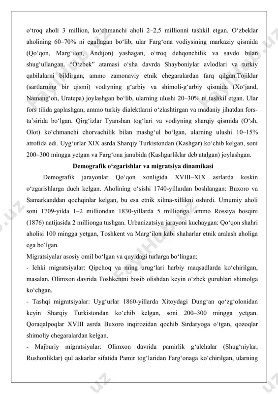 slom (sunniy mazhab) umumiy bog‘lovchi bo‘lgan, ammo shia pamirliklar bilan ziddiyatlar mavjud edi. etnik tarkib: asosiy guruhlar, ularning ulushlari va joylashuvi qo‘qon xonligining etnik tarkibi ko‘p qirrali bo‘lib, asosiy guruhlar o‘zbeklar, tojiklar, qirg‘izlar, uyg‘urlar, qoraqalpoqlar, qipchoqlar, qozoqlar va pamirliklar (g‘alchalar) edi. 1830-yillarda aholining umumiy soni 5 milliondan oshgan bo‘lib, o‘troq aholi 3 million, ko‘chmanchi aholi 2–2,5 millionni tashkil etgan. o‘zbeklar aholining 60–70% ni egallagan bo‘lib, ular farg‘ona vodiysining markaziy qismida (qo‘qon, marg‘ilon, andijon) yashagan, o‘troq dehqonchilik va savdo bilan shug‘ullangan. “o‘zbek” atamasi o‘sha davrda shayboniylar avlodlari va turkiy qabilalarni bildirgan, ammo zamonaviy etnik chegaralardan farq qilgan.tojiklar (sartlarning bir qismi) vodiyning g‘arbiy va shimoli-g‘arbiy qismida (xo‘jand, namang‘on, uratepa) joylashgan bo‘lib, ularning ulushi 20–30% ni tashkil etgan. ular fors tilida gaplashgan, ammo turkiy dialektlarni o‘zlashtirgan va madaniy jihatdan fors-ta’sirida bo‘lgan. qirg‘izlar tyanshan tog‘lari va vodiyning sharqiy qismida (o‘sh, olot) ko‘chmanchi chorvachilik bilan mashg‘ul bo‘lgan, ularning ulushi 10–15% atrofida edi. uyg‘urlar xix asrda …