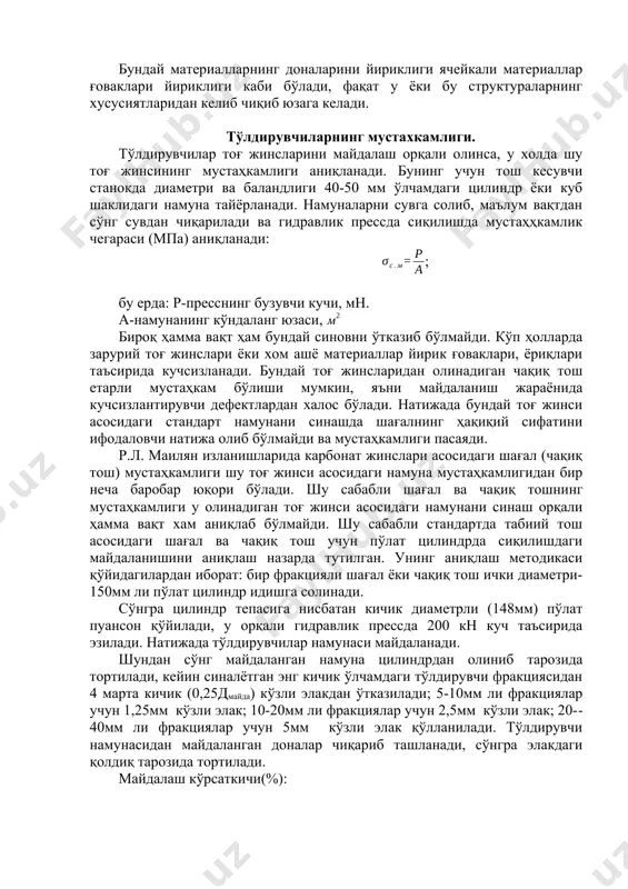 г хусусиятларидан келиб чиқиб юзага келади. тўлдирувчиларнинг мустахкамлиги. тўлдирувчилар тоғ жинсларини майдалаш орқали олинса, у холда шу тоғ жинсининг мустаҳкамлиги аниқланади. бунинг учун тош кесувчи станокда диаметри ва баландлиги 40-50 мм ўлчамдаги цилиндр ёки куб шаклидаги намуна тайёрланади. намуналарни сувга солиб, маълум вақтдан сўнг сувдан чиқарилади ва гидравлик прессда сиқилишда мустаҳҳкамлик чегараси (мпа) аниқланади: ; бу ерда: р-пресснинг бузувчи кучи, мн. а-намунанинг кўндаланг юзаси, бироқ ҳамма вақт ҳам бундай синовни ўтказиб бўлмайди. кўп ҳолларда зарурий тоғ жинслари ёки хом ашё материаллар йирик ғоваклари, ёриқлари таъсирида кучсизланади. бундай тоғ жинсларидан олинадиган чақиқ тош етарли мустаҳкам бўлиши мумкин, яъни майдаланиш жараёнида кучсизлантирувчи дефектлардан халос бўлади. натижада бундай тоғ жинси асосидаги стандарт намунани синашда шағалнинг ҳақиқий сифатини ифодаловчи натижа олиб бўлмайди ва мустаҳкамлиги пасаяди. р.л. маилян изланишларида карбонат жинслари асосидаги шағал (чақиқ тош) мустаҳкамлиги шу тоғ жинси асосидаги намуна мустаҳкамлигидан бир неча баробар юқори бўлади. шу сабабли шағал ва чақиқ тошнинг мустаҳкамлиги у …