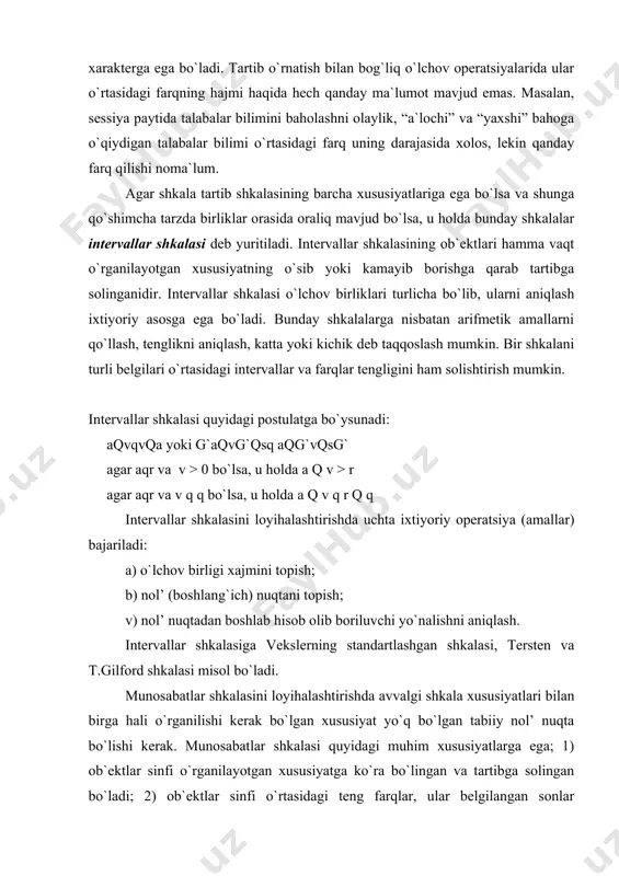 > 0 bo`lsa, u holda a q v > r agar aqr va v q q bo`lsa, u holda a q v q r q q intervallar shkalasini loyihalashtirishda uchta ixtiyoriy operatsiya (amallar) bajariladi: a) o`lchov birligi xajmini topish; b) nol’ (boshlang`ich) nuqtani topish; v) nol’ nuqtadan boshlab hisob olib boriluvchi yo`nalishni aniqlash. intervallar shkalasiga vekslerning standartlashgan shkalasi, tersten va t.gilford shkalasi misol bo`ladi. munosabatlar shkalasini loyihalashtirishda avvalgi shkala xususiyatlari bilan birga hali o`rganilishi kerak bo`lgan xususiyat yo`q bo`lgan tabiiy nol’ nuqta bo`lishi kerak. munosabatlar shkalasi quyidagi muhim xususiyatlarga ega; 1) ob`ektlar sinfi o`rganilayotgan xususiyatga ko`ra bo`lingan va tartibga solingan bo`ladi; 2) ob`ektlar sinfi o`rtasidagi teng farqlar, ular belgilangan sonlar o`rtasidagi farqka teng bo`ladi; 3) ob`ektlar sinfiga tenglashtirilgan sonlar o`rganilayotgan xususiyatning ifodalanishi darajasiga proportsionaldir. munosabatlar shkalasida qolgan barcha tiplarga xos bo`lgan operatsiyalarni amalga oshirish mumkin bo`ladi. munosabatlar shkalasida xqax ag` o kabi amallar tatbiq etiladi. psixologiyada yuqoridagi shkalalar tiplari maqsadga …