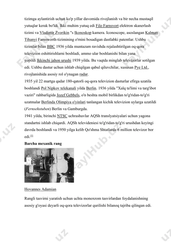 mi ustun bo'lishi va uni elektrostatik yoki magnit vositalar yordamida vakuumli naychada olish mumkinligi bir qator ishlab chiquvchilar uchun aniq edi. ushbu kontseptsiyani foydalanish mumkin bo'lgan tizimga aylantirish uchun ko'p yillar davomida rivojlanish va bir necha mustaqil yutuqlar kerak bo'ldi. ikki muhim yutuq edi filo farnsvort elektron skanerlash tizimi va vladimir zvorikin "s ikonoskop kamera. iconoscope, asoslangan kalman tihanyi farnsworth-tizimining o'rnini bosadigan dastlabki patentlar. ushbu tizimlar bilan bbc 1936 yilda muntazam ravishda rejalashtirilgan oq-qora televizion eshittirishlarni boshladi, ammo ular boshlanishi bilan yana yopildi ikkinchi jahon urushi 1939 yilda. bu vaqtda minglab televizorlar sotilgan edi. ushbu dastur uchun ishlab chiqilgan qabul qiluvchilar, xususan pye ltd., rivojlanishida asosiy rol o'ynagan radar. 1935 yil 22 martga qadar 180-qatorli oq-qora televizion dasturlar efirga uzatila boshlandi pol nipkov telekanali yilda berlin. 1936 yilda "xalq ta'limi va targ'ibot vaziri" rahbarligida jozef gebbels, o'n beshta mobil birlikdan to'g'ridan-to'g'ri uzatmalar berlinda olimpiya o'yinlari tanlangan kichik televizion uylarga uzatildi …