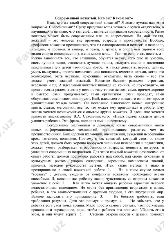 разу представляется человек с кучей «гаджетов», в наушниках и не знаю, что там ещё… является признаком современности. разве вожатый может быть современным или не современным. на мой взгляд, вожатый – это человек вне времени, возраста и пространства. вообще, профессия вожатого предполагает, что ты одновременно и педагог, и психолог, и медик, и портной, и танцор, и певец, и артист, и спортсмен (причем всех видов спорта одновременно), и еще много кто… так что если стать вожатым – нужно запоминать все, что слышишь, обучатся всему, чего еще не умеешь, спеть лучшие песни, станцевать лучшие танцы, отыграть сценки и постоянно придумывать для детей что-нибудь новое. а также доверять, верить, ценить, уметь выслушать, просто помолчать или поплакать вместе с детьми, когда это необходимо. быть честным, искренним, открытым, быть своим – все это должен уметь каждый вожатый. вожатые бывают разными: строгими, веселыми и т.д. а идеальный вожатый никогда не кричит, не «руководит», он просто всегда рядом, …