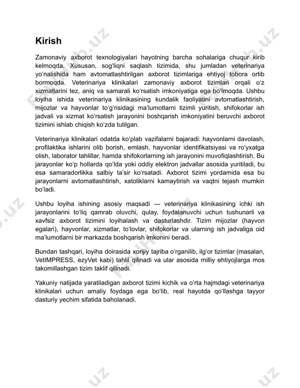 hollarda qo‘lda yoki oddiy elektron jadvallar asosida yuritiladi, bu esa samaradorlikka salbiy ta’sir ko‘rsatadi. axborot tizimi yordamida esa bu jarayonlarni avtomatlashtirish, xatoliklarni kamaytirish va vaqtni tejash mumkin bo‘ladi. ushbu loyiha ishining asosiy maqsadi — veterinariya klinikasining ichki ish jarayonlarini to‘liq qamrab oluvchi, qulay, foydalanuvchi uchun tushunarli va xavfsiz axborot tizimini loyihalash va dasturlashdir. tizim mijozlar (hayvon egalari), hayvonlar, xizmatlar, to‘lovlar, shifokorlar va ularning ish jadvaliga oid ma’lumotlarni bir markazda boshqarish imkonini beradi. bundan tashqari, loyiha doirasida xorijiy tajriba o‘rganilib, ilg‘or tizimlar (masalan, vetimpress, ezyvet kabi) tahlil qilinadi va ular asosida milliy ehtiyojlarga mos takomillashgan tizim taklif qilinadi. yakuniy natijada yaratiladigan axborot tizimi kichik va o‘rta hajmdagi veterinariya klinikalari uchun amaliy foydaga ega bo‘lib, real hayotda qo‘llashga tayyor dasturiy yechim sifatida baholanadi. 2.1. veterinariya klinikalarining axborot tizimiga ehtiyoji va dolzarbligi veterinariya xizmatlarining avtomatlashtirilgan axborot tizimlari bilan integratsiyalashuvi zamonaviy sog‘liqni saqlash infratuzilmasining ajralmas qismiga aylanmoqda. jahon tajribasi shuni ko‘rsatadiki, sog‘liqni saqlashning barcha …