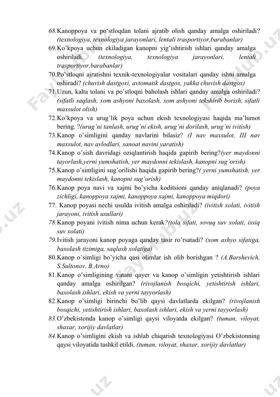 va omborlarning o’lchamlari xaqida tushuntirib bering? (g’aram maydoni balandligi, maydon uzunligi, ustunlar baladligi) 63. kanoppoya va po‘slog‘dan tolani potok tizimidan ajratib olish texnologik jarayonining sxemasi?(texnologiya, texnalogiyani joylashishi, texnologiya ketma-ketligi) 64. ivitish jarayonini tezlashtirish usullari qanday amalga oshiriladi? (ivitish xolati, ivitish jarayoni, ivitish usullari) 65. kаnоpni o’z vаqtidа qаbul qilib оlish uchun zаvоdning хоm аshyo bаzаsidа qаndаy ishlаr аmаlgа оshirilаdi? (saqlash jarayoni, qabul qilish jarayoni, xom ashyoni joylash, g’aramlash) 66. kаnоp zаvоdlаridа хоm аshyoni sаqlаsh jоylаri hаqidа nimаlаrni bilаsiz? (g’aram omborlari, ochiq maydonlar, yopiq omborlar) 67. g’аrаmlаngаn pоya vа po’stlоqni sifаtili sаqlаsh uchun qаndаy ishlаr аmаlgа оshirilishi lоzim?(sifatli saqlash, xom ashyoni baxolash, xom ashyoni tekshirib borish, sifatli maxsulot olish) 68. kanoppoya va po‘stloqdan tolani ajratib olish qanday amalga oshiriladi? (texnologiya, texnologiya jarayonlari, lentali trasportiyor,barabanlar) 69. ko’kpoya uchun ekiladigan kanopni yig’ishtirish ishlari qanday amalga oshiriladi. (texnologiya, texnologiya jarayonlari, lentali trasportiyor,barabanlar) 70. po’stloqni ajratishni texnik-texnologiyalar vositalari qanday ishni amalga oshiradi? (chuvish dastgoxi, avtomatik …