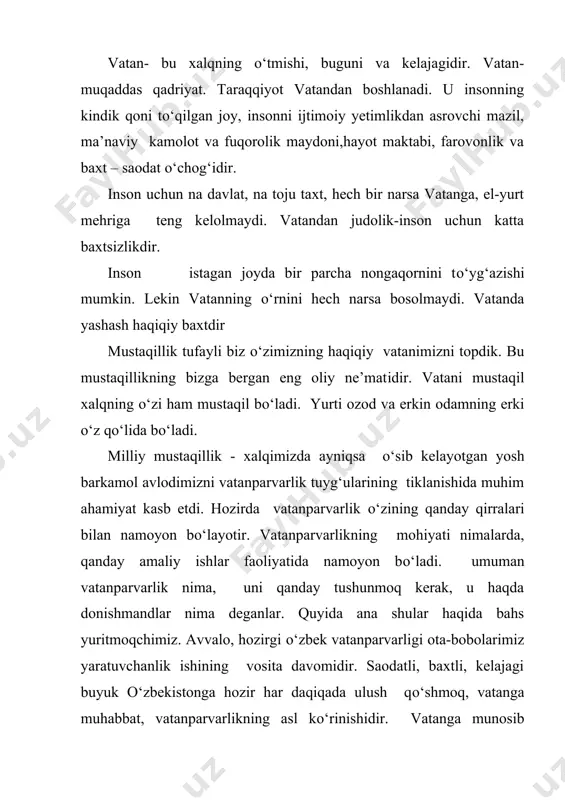 faylasuf). ma’rifatli xalqlarning haqiqiy jasorati vatan yо‘lida qurbon bо‘lishga hozir ekanliklarida aks etadi. bayron (ingliz shoiri). kimki о‘z yurtini sevmasa, u hech nimani seva olmaydi. belinskiy (rus tanqidchisi). kimki о‘z vataniga dahldor bо‘lmasa, u insoniyatga ham dahldor emas. gyugo (fransо‘zadibi). о‘z vataniga dog‘- tushurish uni sotish degan sо‘z. vatan tuyg‘usi bо‘lgan kishidagina vatanparvarlik jо‘sh uradi. prezidentimiz i a karimov aytganidek: “vatanga muhabbat hissi odamning qalbida tabiiy ravishda tug‘iladi. ya’ni, inson о‘zligini anglagan, nasl-nasabini bilgani sari yuragida vatanga bо‘lgan muhabbat tuyg‘usi ildiz otib, yuksala boradi. bu ildiz qanchalik chuqur bо‘lsa, tug‘ilib о‘sgan vatanga muhabbat ham shu qadar cheksiz bо‘ladi”. vatanparvarlik deganda esa yana quyidagilarni anglash joiz: -о‘z xalqini, tarixini yaxshi bilish va u bilan fahrlanish: -qadimiy obidalar, mislsiz imoratlar, ajdodlar yaratgan moddiy va ma’naviy me’roslarni kо‘z qorachig‘iday asrash va avlodlarga taqdim etish: -xalqimizning, ajdodlarimizning gо‘zal va ma’noli urf-odatlar, rasm-rusm va udumlarni qadrlay bilish, ularni davom ettirish: -ajoyib vatandoshlar - ajdodlar nomi …