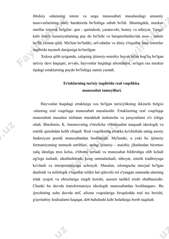 a reallik kasb etishi mumkin. shunday qilib yuqorida keltirilgan omillar ibtidoiy odamning nafaqat maishiy turmushida, balki uning ma'naviy dunyoqarashida ham ustivorlik qila boshladi. shu asosda diniy-e'tiqodiy qarashlar tizimi ham yuzaga keldi. bu esa ibtidoiy odamning totem va unga munosabati masalasidagi umumiy tasavvurlarining diniy harakterda bo'lishiga sabab bo'ldi. shuningdek, mazkur omillar totemik belgilar: qon - qarindosh, yaratuvchi, homiy va nihoyat, tangri kabi ilohiy xususiyatlarning pay do bo'lishi va barqarorlashuvida asos - zamin bo'lib xizmat qildi. ma'lum bo'ladiki, urf-odatlar va diniy e'tiqodlar ham totemlar taqdirida tayanch darajasiga ko'tarilgan. xulosa qilib aytganda, xalqning ijtimoiy-maishiy hayoti bilan bog'liq bo'lgan tarixiy davr haqiqati, avvalo, hayvonlar haqidagi afsonalarni, so'ngra esa mazkur tipdagi ertaklarning paydo bo'lishiga zamin yaratdi. ertaklarning tarixiy taqdirida real voqelikka munosabat tamoyillari. hayvonlar haqidagi ertaklarga xos bo'lgan tarixiylikning ikkinchi belgisi -ularning real voqeliqqa munosabati masalasidir. ertaklarning real voqeliqqa munosabati masalasi nisbatan murakkab tushuncha va jarayonlarni o'z ichiga oladi. binobarin, k. imomovning e'tiroficha «munosabat maqsadi …