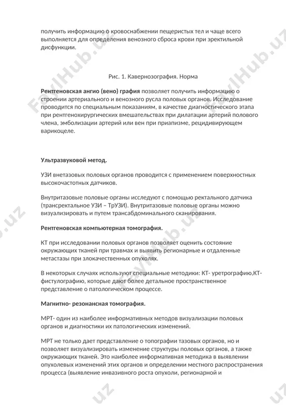 ы) и затеки (свищи) уретры. кавернозография – рентгеновское исследование пещеристых тел полового члена при инъекционном введении ркс в них (рис. 1). методика позволяет получить информацию о кровоснабжении пещеристых тел и чаще всего выполняется для определения венозного сброса крови при эректильной дисфункции. рис. 1. кавернозография. норма рентгеновская ангио (вено) графия позволяет получить информацию о строении артериального и венозного русла половых органов. исследование проводится по специальным показаниям, в качестве диагностического этапа при рентгенохирургических вмешательствах при дилатации артерий полового члена, эмболизации артерий или вен при приапизме, рецидивирующем варикоцеле. ультразвуковой метод. узи внетазовых половых органов проводится с применением поверхностных высокочастотных датчиков. внутритазовые половые органы исследуют с помощью ректального датчика (трансректальное узи – трузи). внутритазовые половые органы можно визуализировать и путем трансабдоминального сканирования. рентгеновская компьютерная томография. кт при исследовании половых органов позволяет оценить состояние окружающих тканей при травмах и выявить регионарные и отдаленные метастазы при злокачественных опухолях. в некоторых случаях используют специальные методики: кт- уретрографию,кт- …
