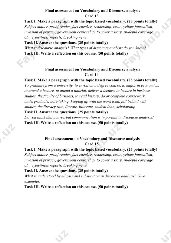 ction on this course. (50 points totally) final assessment on vocabulary and discourse analysis card 13 task i. make a paragraph with the topic based vocabulary. (25 points totally) subject matter, proof reader, fact checker, readership, issue, yellow journalism, invasion of privacy, government censorship, to cover a story, in-depth coverage of,, eyewitness reports, breaking news task ii. answer the questions. (25 points totally) what is discourse analysis? what types of discourse analysis do you know? task iii. write a reflection on this course. (50 points totally) final assessment on vocabulary and discourse analysis card 14 task i. make a paragraph with the topic based vocabulary. (25 points totally) to graduate from a university, to enroll on a degree course, to major in economics, to attend a lecture, to attend a tutorial, deliver a lecture, to lecture in business studies, the faculty of business, to read history, do or complete coursework, …