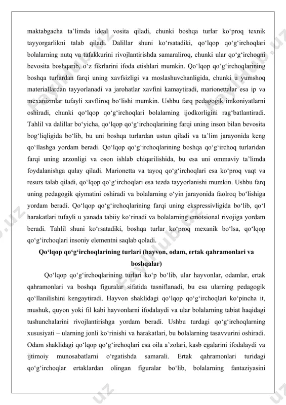 moslashuvchanligida, chunki u yumshoq materiallardan tayyorlanadi va jarohatlar xavfini kamaytiradi, marionettalar esa ip va mexanizmlar tufayli xavfliroq bo‘lishi mumkin. ushbu farq pedagogik imkoniyatlarni oshiradi, chunki qo‘lqop qo‘g‘irchoqlari bolalarning ijodkorligini rag‘batlantiradi. tahlil va dalillar bo‘yicha, qo‘lqop qo‘g‘irchoqlarining farqi uning inson bilan bevosita bog‘liqligida bo‘lib, bu uni boshqa turlardan ustun qiladi va ta’lim jarayonida keng qo‘llashga yordam beradi. qo‘lqop qo‘g‘irchoqlarining boshqa qo‘g‘irchoq turlaridan farqi uning arzonligi va oson ishlab chiqarilishida, bu esa uni ommaviy ta’limda foydalanishga qulay qiladi. marionetta va tayoq qo‘g‘irchoqlari esa ko‘proq vaqt va resurs talab qiladi, qo‘lqop qo‘g‘irchoqlari esa tezda tayyorlanishi mumkin. ushbu farq uning pedagogik qiymatini oshiradi va bolalarning o‘yin jarayonida faolroq bo‘lishiga yordam beradi. qo‘lqop qo‘g‘irchoqlarining farqi uning ekspressivligida bo‘lib, qo‘l harakatlari tufayli u yanada tabiiy ko‘rinadi va bolalarning emotsional rivojiga yordam beradi. tahlil shuni ko‘rsatadiki, boshqa turlar ko‘proq mexanik bo‘lsa, qo‘lqop qo‘g‘irchoqlari insoniy elementni saqlab qoladi. qo‘lqop qo‘g‘irchoqlarining turlari (hayvon, odam, ertak qahramonlari va boshqalar) qo‘lqop …