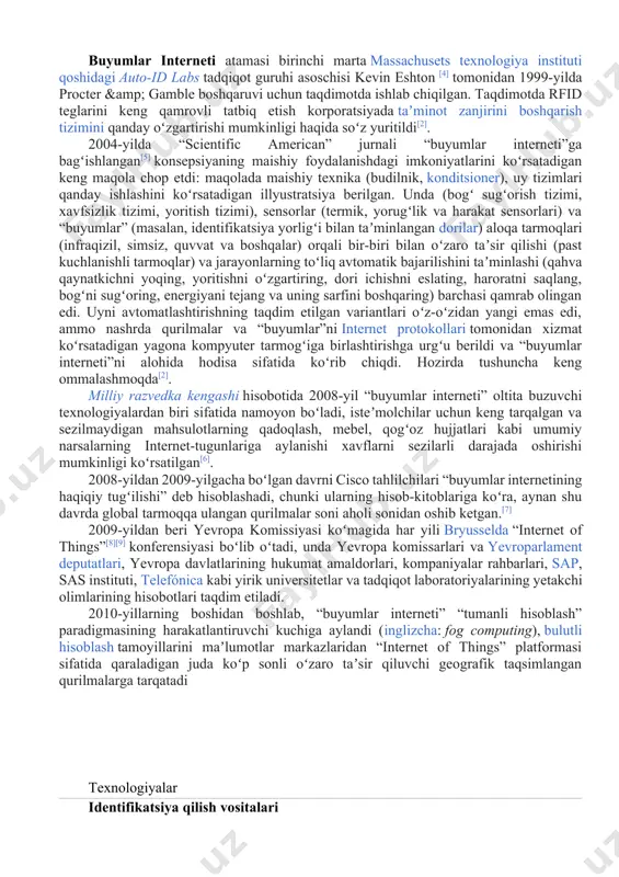 n. taqdimotda rfid teglarini keng qamrovli tatbiq etish korporatsiyada taʼminot zanjirini boshqarish tizimini qanday oʻzgartirishi mumkinligi haqida soʻz yuritildi[2]. 2004-yilda “scientific american” jurnali “buyumlar interneti”ga bagʻishlangan[5] konsepsiyaning maishiy foydalanishdagi imkoniyatlarini koʻrsatadigan keng maqola chop etdi: maqolada maishiy texnika (budilnik, konditsioner), uy tizimlari qanday ishlashini koʻrsatadigan illyustratsiya berilgan. unda (bogʻ sugʻorish tizimi, xavfsizlik tizimi, yoritish tizimi), sensorlar (termik, yorugʻlik va harakat sensorlari) va “buyumlar” (masalan, identifikatsiya yorligʻi bilan taʼminlangan dorilar) aloqa tarmoqlari (infraqizil, simsiz, quvvat va boshqalar) orqali bir-biri bilan oʻzaro taʼsir qilishi (past kuchlanishli tarmoqlar) va jarayonlarning toʻliq avtomatik bajarilishini taʼminlashi (qahva qaynatkichni yoqing, yoritishni oʻzgartiring, dori ichishni eslating, haroratni saqlang, bogʻni sugʻoring, energiyani tejang va uning sarfini boshqaring) barchasi qamrab olingan edi. uyni avtomatlashtirishning taqdim etilgan variantlari oʻz-oʻzidan yangi emas edi, ammo nashrda qurilmalar va “buyumlar”ni internet protokollari tomonidan xizmat koʻrsatadigan yagona kompyuter tarmogʻiga birlashtirishga urgʻu berildi va “buyumlar interneti”ni alohida hodisa sifatida koʻrib chiqdi. hozirda tushuncha keng ommalashmoqda[2]. …