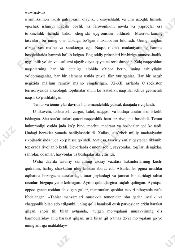b, tez orada rivojlanib ketdi. devorlarda osmon, sobit, sayyoralar, tog`lar, dengizlar, sahrolar, odamlar, hayvonlar va boshqalar aks ettirildi. o`sha davrda tasviriy san`atning asosiy vazifasi hukmdorlarning kuch-qudratini, harbiy shavkatini ulug`lashdan iborat edi. afsuski, ko`pgina urushlar oqibatida hozirgacha qasrlardagi, turar joylardagi va jamoat binolaridagi tabiat rasmlari bizgapa yetib kelmagan. ayrim qoldiqlargina saqlab qolingan. ayniqsa, oppoq ganch ustidan chizilgan gullar, manzaralar, qushlar tasviri nihoyatda nafis ifodalangan. «tabiat manzaralari musavvir tomonidan shu qadar ustalik va chaqqonlik bilan ado etilganki, uning qo`li bamisoli qush parvozidan erkin harakat qilgan, shoir tili bilan aytganda, “tutgan mo`yqalami musavvirning o`z barmoqlariday aniq harakat qilgan, usta bilan qil o`tmas do`st mo`yqalam go`yo uning amriga mahtalday» xiv – xv asrlarda koshinkorlik rivojlandi. qurilgan binolarni koshin va parchinlar bilan bezatish avj oldi. koshin va parchinlardan ajoyib naqshlar hosil qilishga erishildi. chunonchi, samarqanddagi shohi zinda kompleksi, ashratxona, oqsaroy, ko`hna urganchdagi to`rabekxonim maqbarasi va boshqa-lardir. xi asrda naqqoshlik san`ati yanada rivojlandi. natijada naqqoshlikda kundal …