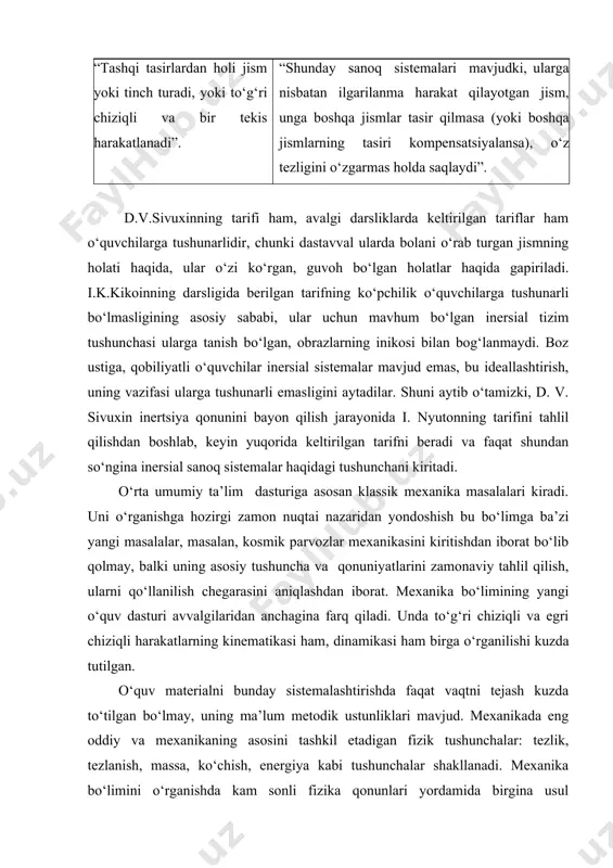ng holati haqida, ular o‘zi ko‘rgan, guvoh bo‘lgan holatlar haqida gapiriladi. i.k.kikoinning darsligida berilgan tarifning ko‘pchilik o‘quvchilarga tushunarli bo‘lmasligining asosiy sababi, ular uchun mavhum bo‘lgan inersial tizim tushunchasi ularga tanish bo‘lgan, obrazlarning inikosi bilan bog‘lanmaydi. boz ustiga, qobiliyatli o‘quvchilar inersial sistemalar mavjud emas, bu ideallashtirish, uning vazifasi ularga tushunarli emasligini aytadilar. shuni aytib o‘tamizki, d. v. sivuxin inertsiya qonunini bayon qilish jarayonida i. nyutonning tarifini tahlil qilishdan boshlab, keyin yuqorida keltirilgan tarifni beradi va faqat shundan so‘ngina inersial sanoq sistemalar haqidagi tushunchani kiritadi. o‘rta umumiy ta’lim dasturiga asosan klassik mexanika masalalari kiradi. uni o‘rganishga hozirgi zamon nuqtai nazaridan yondoshish bu bo‘limga ba’zi yangi masalalar, masalan, kosmik parvozlar mexanikasini kiritishdan iborat bo‘lib qolmay, balki uning asosiy tushuncha va qonuniyatlarini zamonaviy tahlil qilish, ularni qo‘llanilish chegarasini aniqlashdan iborat. mexanika bo‘limining yangi o‘quv dasturi avvalgilaridan anchagina farq qiladi. unda to‘g‘ri chiziqli va egri chiziqli harakatlarning kinematikasi ham, dinamikasi ham birga o‘rganilishi kuzda tutilgan. …