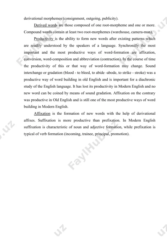 e productivity of this or that way of word-formation may change. sound interchange or gradation (blood - to bleed, to abide -abode, to strike - stroke) was a productive way of word building in old english and is important for a diachronic study of the english language. it has lost its productivity in modern english and no new word can be coined by means of sound gradation. affixation on the contrary was productive in old english and is still one of the most productive ways of word building in modern english. affixation is the formation of new words with the help of derivational affixes. suffixation is more productive than prefixation. in modern english suffixation is characteristic of noun and adjective formation, while prefixation is typical of verb formation (incoming, trainee, principal, promotion). affixes are usually divided into living and dead affixes. living affixes are easily separated from the stem (care-ful). …