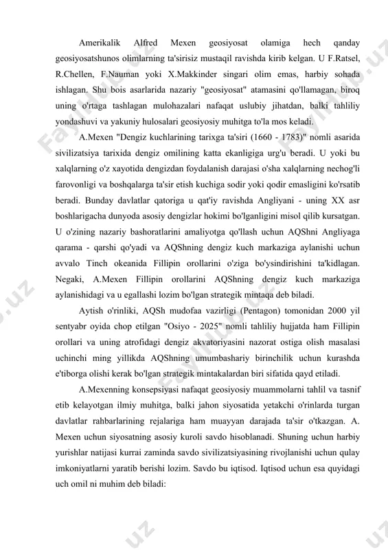 takchi o'rinlarda turgan davlatlar rahbarlarining rejalariga ham muayyan darajada ta'sir o'tkazgan. a. mexen uchun siyosatning asosiy kuroli savdo hisoblanadi. shuning uchun harbiy yurishlar natijasi kurrai zaminda savdo sivilizatsiyasining rivojlanishi uchun qulay imkoniyatlarni yaratib berishi lozim. savdo bu iqtisod. iqtisod uchun esa quyidagi uch omil ni muhim deb biladi: - kemalar qatnovining yulga quyilganligi (tovar va xizmat ko'rsatish almashinuvini yulga ko'yish) - mustamlakalar (jahon miqyosida tovar almashish harakatini yo'lga qo'ygan ishlab chiqaruvchilar) - har bir davlat uzining geosiyosiy makomiga ega. davlat geosiyosiy imkoniyatlarini aniqlash quyidagi oltita jihatlarda namoyon buladi: davlatning geografik joylashuvi, ya'ni uning dengizga tutashganligi, dengiz kommunikasiya tizimiga chiqish imkoniyatlari quruklikdagi chegaralari, strategik yo'llarni nazorat kilishga va raqibga o'z dengiz kuchlari bilan qarshi chiqishga qodirligi; davlatning «jismoniy konfigurasiyasi, ya'ni davlatning qirg'oq bo'yi hududlari, portlar soni va ularning joylashuvi. davlatning halqaro savdo tarmoqlariga qo'shilishi va strategik jihatdan himoyalanishi aynan ushbu omillarga bog’liq; - hududlarining uzunligi, shu jumladan, dengiz qirg'oq bo'yi chiziqlarining …