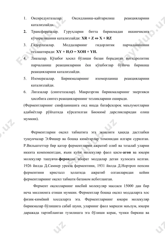 гишли тартиб рақамига эга. масалан, глюкооксидаза ферменти кф. 1.1.3.4. шифри билан белгиланади, яъни бу фермент биринчи синфга, биринчи қуйи синфга, учинчи гуруҳга ва тўртинчи тартиб рақамига эга. ферментлар қуйидаги синфларга бўлинади: 1. оксиредуктазалар. оксидланиш-қайтарилиш реакцияларини катализлайди. 2. трансферазалар. гуруҳларни битта бирикмадан иккинчисига кўчирилишини катализлайди: xr + z ( x + rz 3. гидорлазалар. моддаларнинг гидорлитик парчаланишини тезлаштиради: xy + h2o = xoh + yh. 4. лиазалар. қўшбоғ ҳосил бўлиши билан борадиган ногидролитик парчаланиш реакцияларини ёки қўшбоғлар бўйича бирикиш реакцияларини катализлайди. 5. изомеразалар. бирикмаларнинг изомерланиш реакцияларини катализлайди. 6. лигазалар (синтетазалар). макроэргик бирикмаларнинг энергияси ҳисобига синтез реакцияларининг тезликларини оширади. (ферментларнинг синфланишига оид янада батафсилроқ маълумотларни адабиётлар рўйхатида кўрсатилган биокимё дарсликларидан олиш мумкин). ферментларни оқсил табиатига эга эканлиги ҳақида дастлабки тушунчалар э.фишер ва бошқа кимёгарлар томонидан илгари сурилган. р.вильштеттер бир қатор ферментларни ажратиб олиб ва тозалаб уларни иккита компонентдан, яъни қуйи молекуляр фаол қисм-агон ва юқори молекуляр ташувчи-ферондан иборат моддалар деган хулосага келган. …