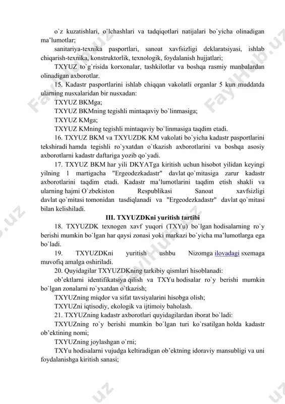 ng ishonchliligi, ko`rgazmaliligi va hujjatliligi; barcha ob’ektlar bo`yicha kadastr axborotlarini shakllantirish va ularni har yili yangilab borish metodologiyasining yagonaligi; makon koordinatalari yagona tizimini va yagona topografiya asoslarini qo`llanish; kadastr axborotlarining ochiqligi. 9. quyidagilar txyuzdkning asosiy vazifalari hisoblanadi: txyuz to`g`risidagi axborotlarni to`plash, tahlil qilish, ishlash, hisobga olish, tizimlashtirish, saqlash, yangilab borish; txyuz pasportlarini tuzish va yuritish; kadastr daftarini yuritish, txyuz kadastr rejalarini va xaritalarini tuzish; davlat hokimiyati va boshqaruv organlarini, manfaatdor yuridik va jismoniy shaxslarni zarur kadastr axborotlari bilan qonun hujjatlarida belgilangan tartibda ta’minlash. 10. txyuzdkni yuritish bo`yicha ishlar davlat byudjeti mablag`lari va qonun hujjatlarida taqiqlanmagan boshqa manbalar hisobiga moliyalashtiriladi. ii. txyuzdkni yuritishni tashkil etish 11. txyuzdk tegishli vakolatli organlarning rahbarlari tomonidan tasdiqlanadigan dasturlar va jadvallar asosida yuritiladi, ularda kuzatishlar, txyuzning boshlang`ich va joriy kadastr axborotlarini to`plash, ishlash, tadqiqotlar tartibi belgilanadi. 12. ushbu nizomning 5-bandida ko`rsatilgan ob’ektlardan foydalanuvchi tashkilotlar: ob’ektlarni identifikatsiya qiladi; boshlang`ich va joriy kadastr axborotlarini hamda txyuzning miqdor va …