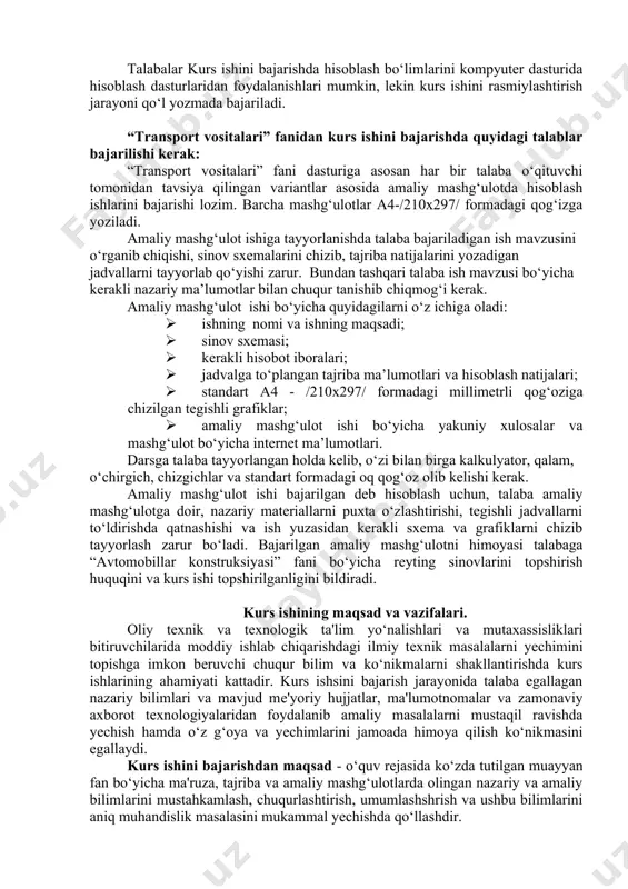 sh zarur bo‘ladi. bajarilgan amaliy mashg‘ulotni himoyasi talabaga “avtomobillar konstruksiyasi” fani bo‘yicha reyting sinovlarini topshirish huquqini va kurs ishi topshirilganligini bildiradi. kurs ishining maqsad va vazifalari. oliy tеxnik va tеxnologik ta'lim yo‘nalishlari va mutaxassisliklari bitiruvchilarida moddiy ishlab chiqarishdagi ilmiy tеxnik masalalarni yеchimini topishga imkon bеruvchi chuqur bilim va ko‘nikmalarni shakllantirishda kurs ishlarining ahamiyati kattadir. kurs ishsini bajarish jarayonida talaba egallagan nazariy bilimlari va mavjud mе'yoriy hujjatlar, ma'lumotnomalar va zamonaviy axborot tеxnologiyalaridan foydalanib amaliy masalalarni mustaqil ravishda yеchish hamda o‘z g‘oya va yеchimlarini jamoada himoya qilish ko‘nikmasini egallaydi. kurs ishini bajarishdan maqsad - o‘quv rеjasida ko‘zda tutilgan muayyan fan bo‘yicha ma'ruza, tajriba va amaliy mashg‘ulotlarda olingan nazariy va amaliy bilimlarini mustahkamlash, chuqurlashtirish, umumlashshrish va ushbu bilimlarini aniq muhandislik masalasini mukammal yеchishda qo‘llashdir. kurs ishlari tizimi orqali talaba murakkabroq muhandislik masalasini - malakaviy bitiruv ishini bajarishga tayyorlanadi. shu bilan bir qatorda kurs ish talabada davlat standartlari, soha mе'yorlari, ma'lumotnomalar, narxnomalar, jadvallar, nomogrammalar, …
