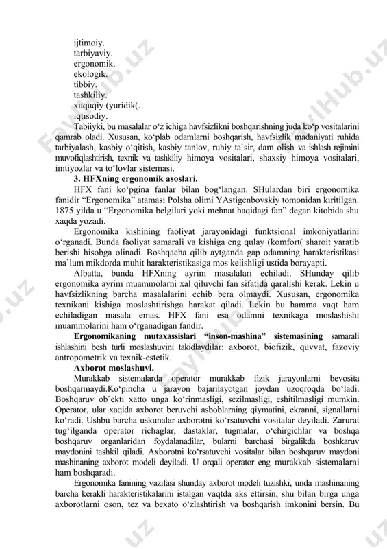 ular quyilagi masalalarni o‘z ichiga oladi: dunyoqarash. fiziologik. psixologik. ijtimoiy. tarbiyaviy. ergonomik. ekologik. tibbiy. tashkiliy. xuquqiy (yuridik(. iqtisodiy. tabiiyki, bu masalalar o‘z ichiga havfsizlikni boshqarishning juda ko‘p vositalarini qamrab oladi. xususan, ko‘plab odamlarni boshqarish, havfsizlik madaniyati ruhida tarbiyalash, kasbiy o‘qitish, kasbiy tanlov, ruhiy ta`sir, dam olish va ishlash rejimini muvofiqlashtirish, texnik va tashkiliy himoya vositalari, shaxsiy himoya vositalari, imtiyozlar va to‘lovlar sistemasi. 3. hfxning ergonomik asoslari. hfx fani ko‘pgina fanlar bilan bog‘langan. shulardan biri ergonomika fanidir “ergonomika” atamasi polsha olimi yastigenbovskiy tomonidan kiritilgan. 1875 yilda u “ergonomika belgilari yoki mehnat haqidagi fan” degan kitobida shu xaqda yozadi. ergonomika kishining faoliyat jarayonidagi funktsional imkoniyatlarini o‘rganadi. bunda faoliyat samarali va kishiga eng qulay (komfort( sharoit yaratib berishi hisobga olinadi. boshqacha qilib aytganda gap odamning harakteristikasi ma`lum mikdorda muhit harakteristikasiga mos kelishligi ustida borayapti. albatta, bunda hfxning ayrim masalalari echiladi. shunday qilib ergonomika ayrim muammolarni xal qiluvchi fan sifatida qaralishi kerak. lekin u …