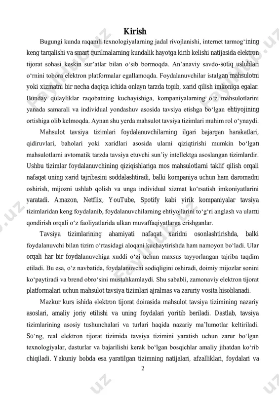 ishlab chiqishda katta yordam beradi. shu jihatdan olganda, tavsiya tizimlari nafaqat mijozga, balki biznes egasiga ham foyda keltiradi. shu bilan birga, tavsiya tizimlarining sifatli ishlashi uchun ma’lumotlar bazasining to‘g‘ri tuzilgan bo‘lishi, foydalanuvchi harakatlarining to‘liq va aniq tarzda qayd etilishi, algoritmlarning optimallashtirilgan bo‘lishi hamda tizim tezligi va qulayligi muhim ahamiyat kasb etadi. aynan shu elementlar birgalikda ishlagan taqdirda, foydalanuvchi o‘z ehtiyojiga eng yaqin tavsiyalarni oladi va bu natijada tizimning ishonchliligi va foydaliligi ortadi. ushbu kurs ishida ana shunday tizimlarni yaratish va ular yordamida foydalanuvchiga yo‘naltirilgan savdo muhitini shakllantirish yo‘llari amaliy misollar bilan yoritiladi. tizimni ishlab chiqish uchun qanday dasturiy vositalar kerak bo‘lishi, qanday algoritmlar va uslublar qo‘llanilishi, dasturiy yechimni ishlab chiqish bosqichlari 4 va uni real savdo tizimiga qanday qo‘shish mumkinligi haqida batafsil tushunchalar beriladi. bularning barchasi elektron tijorat sohasida innovatsion yondashuv asosida yuqori samaradorlikka erishish imkonini yaratadi. shunday qilib, ushbu kurs ishining dolzarbligi va ahamiyati nafaqat ilmiy-nazariy asoslarda, balki zamonaviy …