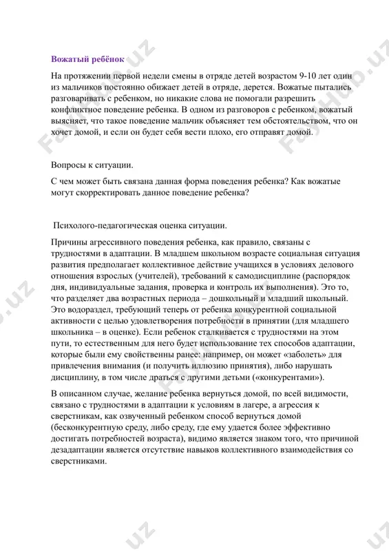 з разговоров с ребенком, вожатый выясняет, что такое поведение мальчик объясняет тем обстоятельством, что он хочет домой, и если он будет себя вести плохо, его отправят домой. вопросы к ситуации. с чем может быть связана данная форма поведения ребенка? как вожатые могут скорректировать данное поведение ребенка? психолого-педагогическая оценка ситуации. причины агрессивного поведения ребенка, как правило, связаны с трудностями в адаптации. в младшем школьном возрасте социальная ситуация развития предполагает коллективное действие учащихся в условиях делового отношения взрослых (учителей), требований к самодисциплине (распорядок дня, индивидуальные задания, проверка и контроль их выполнения). это то, что разделяет два возрастных периода – дошкольный и младший школьный. это водораздел, требующий теперь от ребенка конкурентной социальной активности с целью удовлетворения потребности в принятии (для младшего школьника – в оценке). если ребенок сталкивается с трудностями на этом пути, то естественным для него будет использование тех способов адаптации, которые были ему свойственны ранее: например, он может «заболеть» для привлечения …
