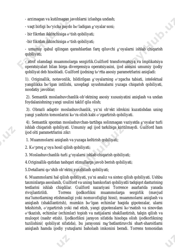 orlik testlari divergent qobiliyatlarni aniqlashga qaratilgan. ishlab chiqilgan ijodkorlik testlari quyidagi mezonlarga ega: - ular ma’lum miqdordagi javoblarni qabul qilmaydi; - ularning to‘g‘riligini emas, balki vazifasiga muvofiqligini baholash; mashg‘ulot turi. ma’ruza mavzu: kreativ fikrlashga o'rgatish bo’yicha nazariy va eksperimental yondashuv. mavzu rejasi: 1.kreativ fikrlash mohiyati aqliy jarayon sifatida. 2.kreativ fikrlashning asosiy turlari va ularning shakli, yangilik darajasiga ko'ra bo'linishi.. 3.j.piaje tomonidan aqlning rivojlanish bosqichlari. intellektual kontseptual va eksperimental model. - arzimagan va kutilmagan javoblarni izlashga undash; - vaqt birligi bo‘yicha paydo bo‘ladigan g‘oyalar soni; - bir fikrdan ikkinchisiga o‘tish qobiliyati; -bir fikrdan ikkinchisiga o‘tish qobiliyati; - umumiy qabul qilingan qarashlardan farq qiluvchi g‘oyalarni ishlab chiqarish qobiliyati; - atrof olamdagi muammolarga sezgirlik.guilford transformatsiya va implikatsiya operatsiyalari bilan birga divergensiya operatsiyasini, ijod asosini umumiy ijodiy qobiliyat deb hisobladi. guilford ijodning to‘rtta asosiy parametrlarini aniqladi: 1). originallik, notavonlik, bildirilgan g‘oyalarning o‘zgacha tabiati, intelektual yangilikka bo‘lgan intilishi, uzoqdagi uyushmalarni yuzaga chiqarish qobiliyati, noodatiy javoblar; …