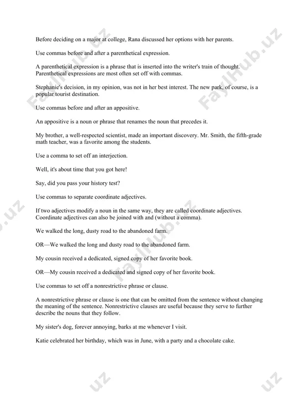 favorite among the students. use a comma to set off an interjection. well, it's about time that you got here! say, did you pass your history test? use commas to separate coordinate adjectives. if two adjectives modify a noun in the same way, they are called coordinate adjectives. coordinate adjectives can also be joined with and (without a comma). we walked the long, dusty road to the abandoned farm. or—we walked the long and dusty road to the abandoned farm. my cousin received a dedicated, signed copy of her favorite book. or—my cousin received a dedicated and signed copy of her favorite book. use commas to set off a nonrestrictive phrase or clause. a nonrestrictive phrase or clause is one that can be omitted from the sentence without changing the meaning of the sentence. nonrestrictive clauses are useful because they serve to further describe the nouns that they follow. my …