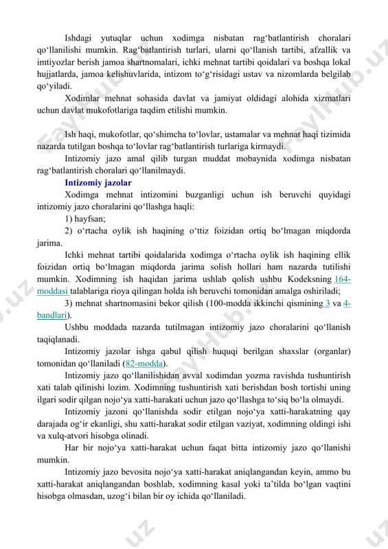 , noinsof xodimlarga nisbatan jazo choralarini qo‘llanish orqali ta’minlanadi. ishdagi yutuqlar uchun xodimga nisbatan rag‘batlantirish choralari qo‘llanilishi mumkin. rag‘batlantirish turlari, ularni qo‘llanish tartibi, afzallik va imtiyozlar berish jamoa shartnomalari, ichki mehnat tartibi qoidalari va boshqa lokal hujjatlarda, jamoa kelishuvlarida, intizom to‘g‘risidagi ustav va nizomlarda belgilab qo‘yiladi. xodimlar mehnat sohasida davlat va jamiyat oldidagi alohida xizmatlari uchun davlat mukofotlariga taqdim etilishi mumkin. ish haqi, mukofotlar, qo‘shimcha to‘lovlar, ustamalar va mehnat haqi tizimida nazarda tutilgan boshqa to‘lovlar rag‘batlantirish turlariga kirmaydi. intizomiy jazo amal qilib turgan muddat mobaynida xodimga nisbatan rag‘batlantirish choralari qo‘llanilmaydi. intizomiy jazolar xodimga mehnat intizomini buzganligi uchun ish beruvchi quyidagi intizomiy jazo choralarini qo‘llashga haqli: 1) hayfsan; 2) o‘rtacha oylik ish haqining o‘ttiz foizidan ortiq bo‘lmagan miqdorda jarima. ichki mehnat tartibi qoidalarida xodimga o‘rtacha oylik ish haqining ellik foizidan ortiq bo‘lmagan miqdorda jarima solish hollari ham nazarda tutilishi mumkin. xodimning ish haqidan jarima ushlab qolish ushbu kodeksning 164-moddasi talablariga rioya …