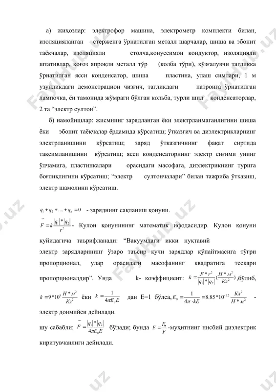 электрланмаганлигини шиша ёки эбонит таёқчалар ёрдамида кўрсатиш; ўтказгич ва диэлектрикларнинг электрланишини кўрсатиш; заряд ўтказгичнинг фақат сиртида тақсимланишини кўрсатиш; ясси конденсаторнинг электр сиғими унинг ўлчамига, пластинкалари орасидаги масофага, диэлектрикнинг турига боғлиқлигини кўрсатиш; “электр султончалари” билан тажриба ўтказиш, электр шамолини кўрсатиш. - заряднинг сақланиш қонуни. - кулон қонунининг математик ифодасидир. кулон қонуни қуйидагича таърифланади: “вакуумдаги икки нуқтавий электр зарядларининг ўзаро таъсир кучи зарядлар кўпайтмасига тўғри пропорционал, улар орасидаги масофанинг квадратига тескари пропорционалдир”. унда k- коэффициент: ,бўлиб, ёки дан e=1 бўлса, - электр доимийси дейилади. шу сабабли: бўлади; бунда -муҳитнинг нисбий диэлектрик киритувчанлиги дейилади. электроннинг заряди: embed equation.3 сгсе заряд бирлигига тенгдир. электр майдон кучланганлиги: бўлади, яъни, электр майдон кучланганлиги нуқтавий зарядга майдон томонидан таъсир қилувчи кучнинг шу заряд миқдорига нисбатига тенг бўлган физик катталикдир (12-расм). - заряднинг сирт бўйича зичлиги, яъни юза бирлигига тўғри келадиган заряд миқдорига тенг бўлган физик катталикдир. уни эътиборга олсак, электр майдон кучланганлиги: ёки бўлади. - майдонлар суперпозицияси …
