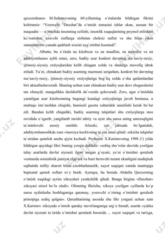 an, ya`ni, adabiyotshunoslikda xam xikoya shu ruxda tushunilgan. misol uchun qaxxorshunos m.sultonovaning 60-yillarning o`rtalarida bildirgan fikrini keltiramiz: “yozuvchi “daxshat”da o`tmish temasini ishlar ekan, asosan bir maqsadni — o`tmishda insonning ezilishi, insonlik xuquqlarining poymol etilishini ko`rsatishni; ezuvchi sinflarga nisbatan cheksiz nafrat va shu bilan erkin zamonamizni yanada qadrlash xissini uyg`otishni kuzatadi” . albatta, bu o`rinda na kitobxon va na muallim, na metodist va na adabiyotshunos aybli emas, zero, badiiy asar konkret davrning ma`naviy-ruxiy, ijtimoiy-siyosiy extiyojlaridan kelib chiqqan xolda va shularga muvofiq idrok etiladi. ya`ni, chinakam badiiy asarning mazmuni serqatlam, konkret bir davrning ma`naviy-ruxiy, ijtimoiy-siyosiy extiyojlariga bog`liq xolda o`sha qatlamlardan biri aktuallashaveradi. shuning uchun xam chinakam badiiy asar davr chegaralarini tan olmaydi, mangulikka daxldorlik da`vosida qolaveradi. zero, agar o`tmishda yaratilgan asar kitobxonning bugungi kundagi extiyojlariga javob bermasa, u mutlaqo iste`moldan chiqishi, bamisoli gazeta xabaridek unutilishi kerak bo`lur edi. bundan kelib chiqadiki, badiiy asarning talqinlari shu extiyojlarga mos ravishda o`zgarib, yangilanib turishi tabiiy …