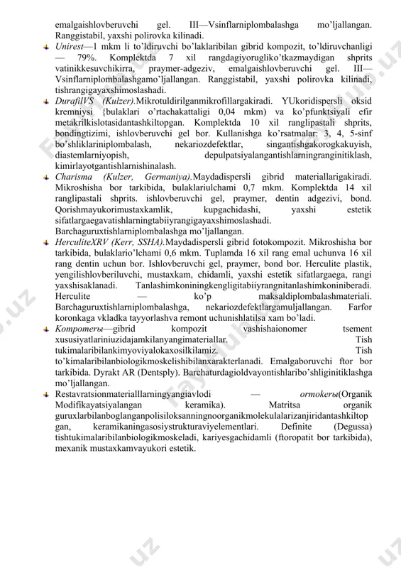 ikdakotuvchikompozitsion material.tarkibida 80% maydalanganalyumoboro-silikat shishasibor. kattik, mustaxkam, kamsuvyutadivarentgenokontrastlilikxususiyati bor. 3 xil rangdaishlabchikariladi: och rang, universal, to’k rang. komplektgakiradi: shpritslarda pasta, adgeziv ost-katlam, ishlovberuvchi gel. 3, 4, 5-sinf bo’shliklariniplombalashgamuljallangan, ba’zixollardaagarchaynovbosimikam bo’lganxolda 1 va 2-sinfni xam. 1. kompadent-s. analogikyoruglikdakotuvchikompozitsion. 1. prizmafil—2,8—3,2 mkm li to’ldiruvchibulaklaribilan kompozit, to’ldiruvchanligi — 76%. komplektda 7 xil yorugliko’tkazmaydigan shprits, emal adgezivi, emalgaishlovberuvchi gel. iii—vsinflarniplombalashga mo’ljallangan. ranggistabil, yaxshi polirovka kilinadi. 1. unirest—1 mkm li to’ldiruvchi bo’laklaribilan gibrid kompozit, to’ldiruvchanligi — 79%. komplektda 7 xil rangdagiyorugliko’tkazmaydigan shprits vatinikkesuvchikirra, praymer-adgeziv, emalgaishlovberuvchi gel. iii—vsinflarniplombalashgamo’ljallangan. ranggistabil, yaxshi polirovka kilinadi, tishrangigayaxshimoslashadi. 1. durafilvs (kulzer).mikrotuldirilganmikrofillargakiradi. yukoridispersli oksid kremniysi {bulaklari o’rtachakattaligi 0,04 mkm) va ko’pfunktsiyali efir metakrilkislotasidantashkiltopgan. komplektda 10 xil ranglipastali shprits, bondingtizimi, ishlovberuvchi gel bor. kullanishga ko’rsatmalar: 3, 4, 5-sinf bo’shliklariniplombalash, nekariozdefektlar, singantishgakorogkakuyish, diastemlarniyopish, depulpatsiyalangantishlarningranginitiklash, kimirlayotgantishlarnishinalash. 1. charisma (kulzer, germaniya).maydadispersli gibrid materiallarigakiradi. mikroshisha bor tarkibida, bulaklariulchami 0,7 mkm. komplektda 14 xil ranglipastali shprits. ishlovberuvchi gel, praymer, dentin adgezivi, bond. qorishmayukorimustaxkamlik, kupgachidashi, yaxshi estetik sifatlargaegavatishlarningtabiiyrangigayaxshimoslashadi. barchaguruxtishlarniplombalashga …