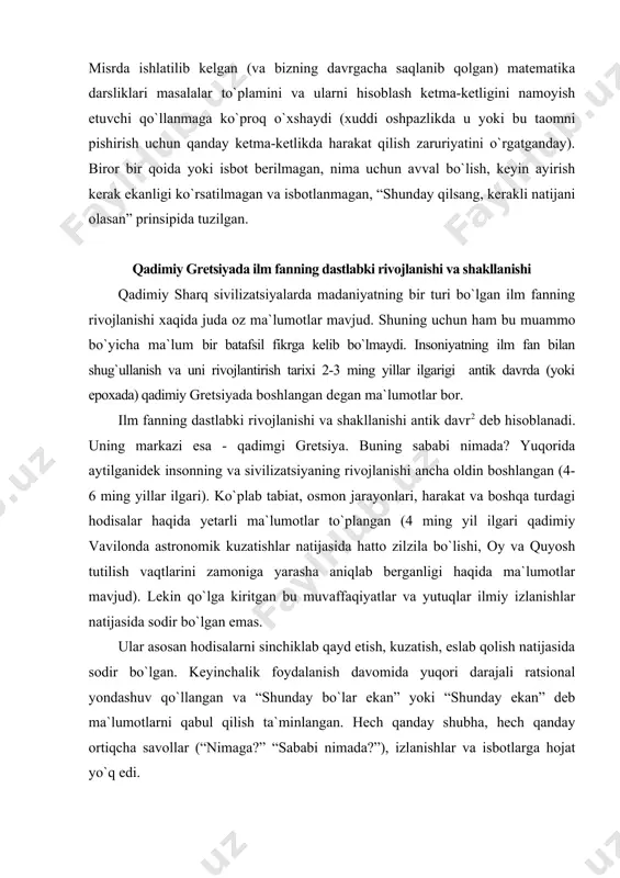 oy va quyosh tutilish vaqtlarini zamoniga yarasha aniqlab berganligi haqida ma`lumotlar mavjud). lekin qo`lga kiritgan bu muvaffaqiyatlar va yutuqlar ilmiy izlanishlar natijasida sodir bo`lgan emas. ular asosan hodisalarni sinchiklab qayd etish, kuzatish, eslab qolish natijasida sodir bo`lgan. keyinchalik foydalanish davomida yuqori darajali ratsional yondashuv qo`llangan va “shunday bo`lar ekan” yoki “shunday ekan” deb ma`lumotlarni qabul qilish ta`minlangan. hech qanday shubha, hech qanday ortiqcha savollar (“nimaga?” “sababi nimada?”), izlanishlar va isbotlarga hojat yo`q edi. - demak ilmiy faoliyatga tegishli ushbu fazilatlar (shubhalanish, qiziqish, savollar berib ularga javoblar qidirish, izlanishlar o`tkazish va masalani isbotini topish, jamiyatda ilmiy ijod bilan shug`ullanuvchi maxsus odamlar va markazlarning mavjudligi) birinchi marta qadimiy gretsiyada uchraydi. ana shuning uchun ham fan tarraqiyotining xronologiyasi qadimiy gretsiyada boshlangan. dalil sifatida bir necha omillar keltiramiz: - fanlarning aksariyatini vatani gretsiya deb hisoblanadi, (matematika, mexanika, fizika, biologiya, pedagogika, psixologiya, geografiya, androgogika va boshqalar); - hozirgi zamon ilm fanda (va shu jumladan fizika …